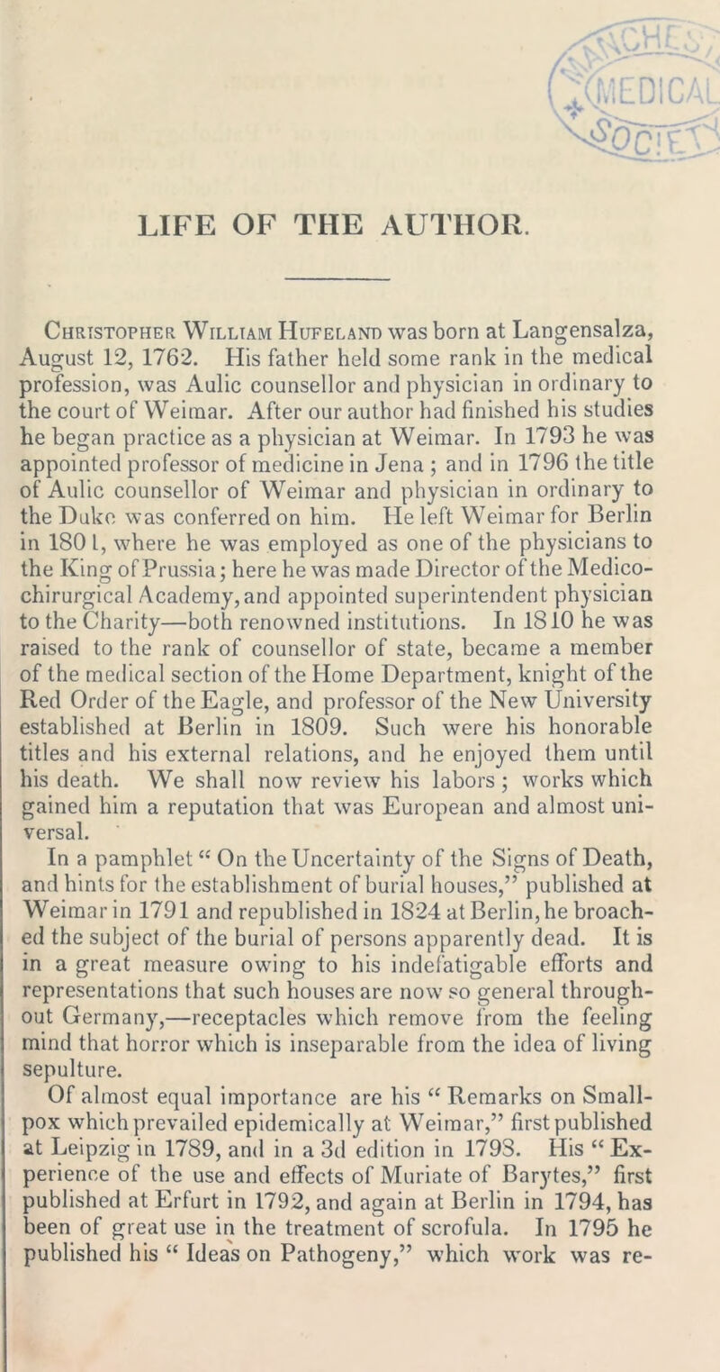 LIFE OF THE AUTHOR. Christopher William Hufelano was born at Langensalza, August 12, 1762. His father held some rank in the medical profession, was Aulic counsellor and physician in ordinary to the court of Weimar. After our author had finished his studies he began practice as a physician at Weimar. In 1793 he was appointed professor of medicine in Jena ; and in 1796 the title of Aulic counsellor of Weimar and physician in ordinary to the Duke was conferred on him. He left Weimar for Berlin in 180 L, where he was employed as one of the physicians to the King of Prussia; here he was made Director of the Medico- chirurgical Academy,and appointed superintendent physician to the Charity—both renowned institutions. In 1810 he was raised to the rank of counsellor of state, became a member of the medical section of the Home Department, knight of the Red Order of the Eagle, and professor of the New University established at Berlin in 1809. Such were his honorable titles and his external relations, and he enjoyed them until his death. We shall now review his labors ; works which gained him a reputation that was European and almost uni- versal. In a pamphlet “ On the Uncertainty of the Signs of Death, and hints for the establishment of burial houses,” published at Weimar in 1791 and republished in 1824 at Berlin, he broach- ed the subject of the burial of persons apparently dead. It is in a great measure owing to his indefatigable efforts and representations that such houses are now so general through- out Germany,—receptacles which remove from the feeling mind that horror which is inseparable from the idea of living sepulture. Of almost equal importance are his “ Remarks on Small- pox which prevailed epidemically at Weimar,” first published at Leipzig in 1789, and in a 3d edition in 1793. His “ Ex- perience of the use and effects of Muriate of Barytes,” first published at Erfurt in 1792, and again at Berlin in 1794, has been of great use in the treatment of scrofula. In 1795 he published his “ Ideas on Pathogeny,” which work was re-