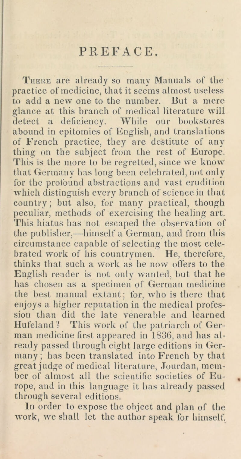 PREFACE. There are already so many Manuals of the practice of medicine, that it seems almost useless to add a new one to the number. But a mere glance at this branch of medical literature will detect a deficiency. While our bookstores abound in epitomies of English, and translations of French practice, they are destitute of any thing on the subject from the rest of Europe. This is the more to be regretted, since we know that Germany has long been celebrated, not only for the profound abstractions and vast erudition which distinguish every branch of science in that country; but also, for many practical, though peculiar, methods of exercising the healing art. This hiatus has not escaped the observation of the publisher,—himself a German, and from this circumstance capable of selecting the most cele- brated work of his countrymen. He, therefore, thinks that such a work as he now offers to the English reader is not only wanted, but that he has chosen as a specimen of German medicine the best manual extant; for, who is there that enjoys a higher reputation in the medical profes- sion than did the late venerable and learned Hufeland? This work of the patriarch of Ger- man medicine first appeared in 1836, and has al- ready passed through eight large editions in Ger- many ; has been translated into French by that great judge of medical literature, Jourdan, mem- ber of almost all the scientific societies of Eu- , rope, and in this language it has already passed through several editions. In order to expose the object and plan of the work, we shall let the author speak for himself.