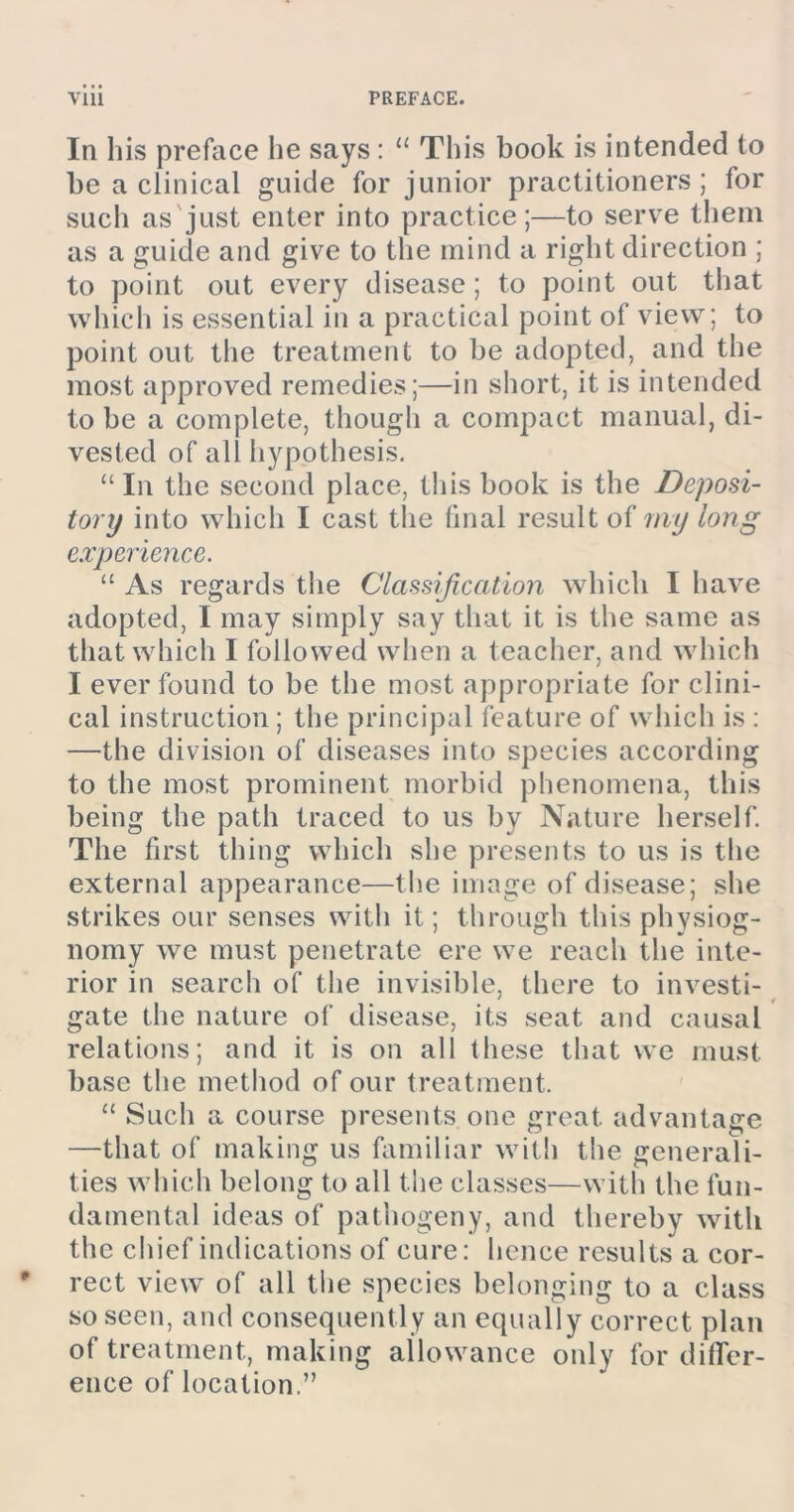 In his preface he says: “ This book is intended to be a clinical guide for junior practitioners; for such as just enter into practice;—to serve them as a guide and give to the mind a right direction ; to point out every disease; to point out that which is essential in a practical point of view; to point out the treatment to be adopted, and the most approved remedies;—in short, it is intended to be a complete, though a compact manual, di- vested of all hypothesis. “ In the second place, this book is the Deposi- tory into which I cast the final result of my long experience. “ As regards the Classification which I have adopted, I may simply say that it is the same as that which I followed when a teacher, and which I ever found to be the most appropriate for clini- cal instruction; the principal feature of which is : —the division of diseases into species according to the most prominent morbid phenomena, this being the path traced to us by Nature herself. The first thing which she presents to us is the external appearance—the image of disease; she strikes our senses with it; through this physiog- nomy we must penetrate ere we reach the inte- rior in search of the invisible, there to investi- gate the nature of disease, its seat and causal relations; and it is on all these that we must base the method of our treatment. “ Such a course presents one great advantage —that of making us familiar with the generali- ties which belong to all the classes—with the fun- damental ideas of pathogeny, and thereby with the chief indications of cure: hence results a cor- rect view of all the species belonging to a class so seen, and consequently an equally correct plan of treatment, making allowance only for difler- ence of location.”