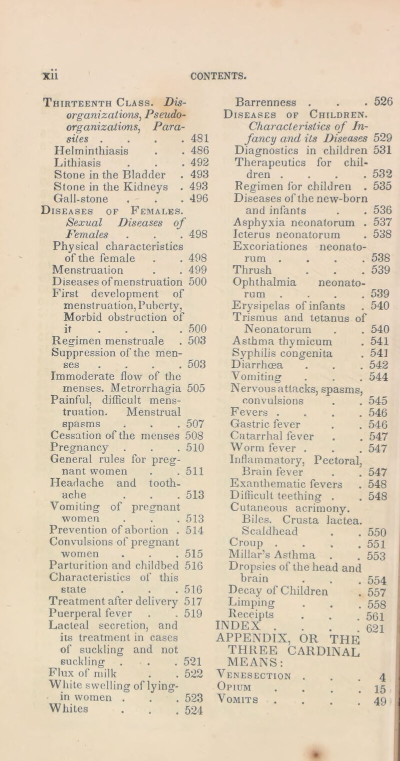 Thirteenth Class. Dis- organizations, Pseudo- organizations., Para- sites . . . .481 Helminthiasis . . 486 Lithiasis . . . 492 Stone in the Bladder . 493 Stone in the Kidneys . 493 Gall-stone . . . 496 Diseases of Females. Sexual Diseases of Females . . .498 Physical characteristics of the female . . 498 Menstruation . . 499 Diseases of menstruation 500 First development of menstruation, Puberty, Morbid obstruction of it .... 500 Regimen menstruale . 503 Suppression of the men- ses .... 503 Immoderate flow of the menses. Metrorrhagia 505 Painful, difficult mens- truation. Menstrual spasms . . . 507 Cessation of the menses 508 Pregnancy . . .510 General rules for preg- nant women . .511 Headache and tooth- ache . . . 513 Vomiting of pregnant women . . .513 Prevention of abortion . 514 Convulsions of pregnant women . . . 515 Parturition and childbed 516 Characteristics of this 6tate . . . 516 Treatment after delivery 517 Puerperal fever . . 519 Lacteal secretion, and its treatment in cases of suckling and not suckling . . . 521 Flux of milk . . 522 White swelling of lying- in women . . . 523 Whites . . . 524 Barrenness . . . 526 Diseases of Children. Characteristics of In- fancy and its Diseases 529 Diagnostics in children 531 Therapeutics for chil- dren .... 532 Regimen for children . 535 Diseases of the new-born and infants . . 536 Asphyxia neonatorum . 537 Icterus neonatorum . 538 Excoriationes neonato- rum .... 538 Thrush . . . 539 Ophthalmia neonato- rum .... 539 Erysipelas of infants . 540 Trismus and tetanus of Neonatorum . . 540 Asthma thymicum . 541 Syphilis congenita . 541 Diarrhoea . . . 542 Vomiting . . . 544 Nervous attacks, spasms, convulsions . . 545 Fevers .... 546 Gastric fever . . 546 Catarrhal fever . . 547 Worm fever . . . 547 Inflammatory, Pectoral, Brain fever . . 547 Exanthematic fevers . 548 Difficult teething . . 548 Cutaneous acrimony. Biles. Crusta lactea. Scaldhead . . 550 Croup . . . .551 Millar’s Asthma . . 553 Dropsies of the head and brain . . .554 Decay of Children . 557 Limping . . .553 Receipts . . .551 INDEX . . . .621 APPENDIX, OR THE THREE CARDINAL MEANS: Venesection ... 4 Opium . . . ‘.15 Vomits . . . .49