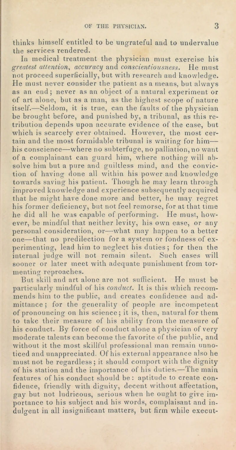 thinks himself entitled to be ungrateful and to undervalue the services rendered. In medical treatment the physician must exercise his greatest attention, accuracy and conscientiousness. lie must not proceed superficially, but with research and knowledge. He must never consider the patient as a means, but always as an end; never as an object of a natural experiment or of art alone, but as a man, as the highest scope of nature itself.—Seldom, it is true, can the faults of the physician be brought before, and punished by, a tribunal, as this re- tribution depends upon accurate evidence of the case, but which is scarcely ever obtained. However, the most cer- tain and the most formidable tribunal is waiting for him— his conscience—where no subterfuge, no palliation, no want of a complainant can guard him, where nothing will ab- solve him but a pure and guiltless mind, and the convic- tion of having done all within his power and knowledge towards saving his patient. Though he may learn through improved knowledge and experience subsequently acquired that he might have done more and better, he may regret his former deficiency, but not feel remorse, for at that time he did all he was capable of performing. He must, how- ever, be mindful that neither levity, his own ease, or any personal consideration, or—what may happen to a better one—that no predilection for a system or fondness of ex- perimenting, lead him to neglect his duties; for then the internal judge will not remain silent. Such cases will sooner or later meet with adequate punishment from tor- menting reproaches. But skill and art alone are not sufficient. He must be particularly mindful of his conduct. It is this which recom- mends him to the public, and creates confidence and ad- mittance ; for the generality of people are incompetent of pronouncing on his science; it is, then, natural for them to take their measure of his ability from the measure of his conduct. By force of conduct alone a physician of very moderate talents can become the favorite of the public, and without it the most skillful professional man remain unno- ticed and unappreciated. Of his external appearance also he must not be regardless; it should comport with the dignity of his station and the importance of his duties.—The main features of his conduct should be: aptitude to create con- fidence, friendly with dignity, decent without affectation, gay but not ludricous, serious when he ought to give im- portance to his subject and his words, complaisant and in- dulgent in all insignificant matters, but firm while execut-