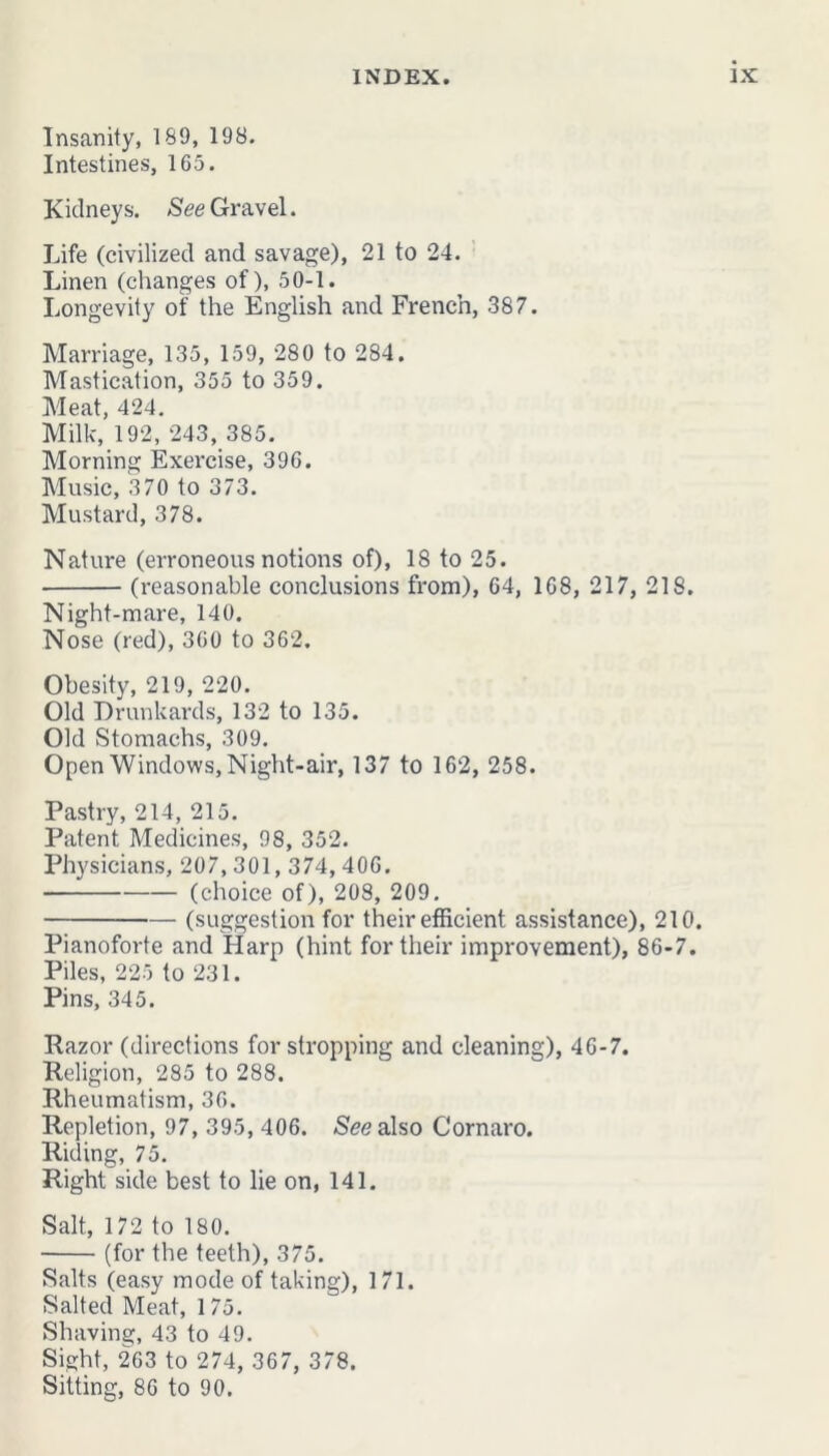 Insanity, 189, 198. Intestines, 165. Kidneys. See Gravel. Life (civilized and savage), 21 to 24. Linen (changes of), 50-1. Longevity of the English and French, 387. Marriage, 135, 159, 280 to 284. Mastication, 355 to 359. Meat, 424. Milk, 192, 243, 385. Morning Exercise, 396. Music, 370 to 373. Mustard, 378. Nature (erroneous notions of), 18 to 25. (reasonable conclusions from), 64, 168, 217, 218. Night-mare, 140. Nose (red), 360 to 362. Obesity, 219, 220. Old Drunkards, 132 to 135. Old Stomachs, 309. Open Windows, Night-air, 137 to 162, 258. Pastry, 214, 215. Patent Medicines, 98, 352. Physicians, 207,301,374,406. (choice of), 208, 209. (suggestion for their efficient assistance), 210. Pianoforte and Harp (hint for their improvement), 86-7. Piles, 225 to 231. Pins, 345. Razor (directions for stropping and cleaning), 46-7. Religion, 285 to 288. Rheumatism, 36. Repletion, 97, 395, 406. See also Cornaro. Riding, 75. Right side best to lie on, 141. Salt, 172 to 180. (for the teeth), 375. Salts (easy mode of taking), 171. Salted Meat, 1 75. Shaving, 43 to 49. Sight, 263 to 274, 367, 378. Sitting, 86 to 90.