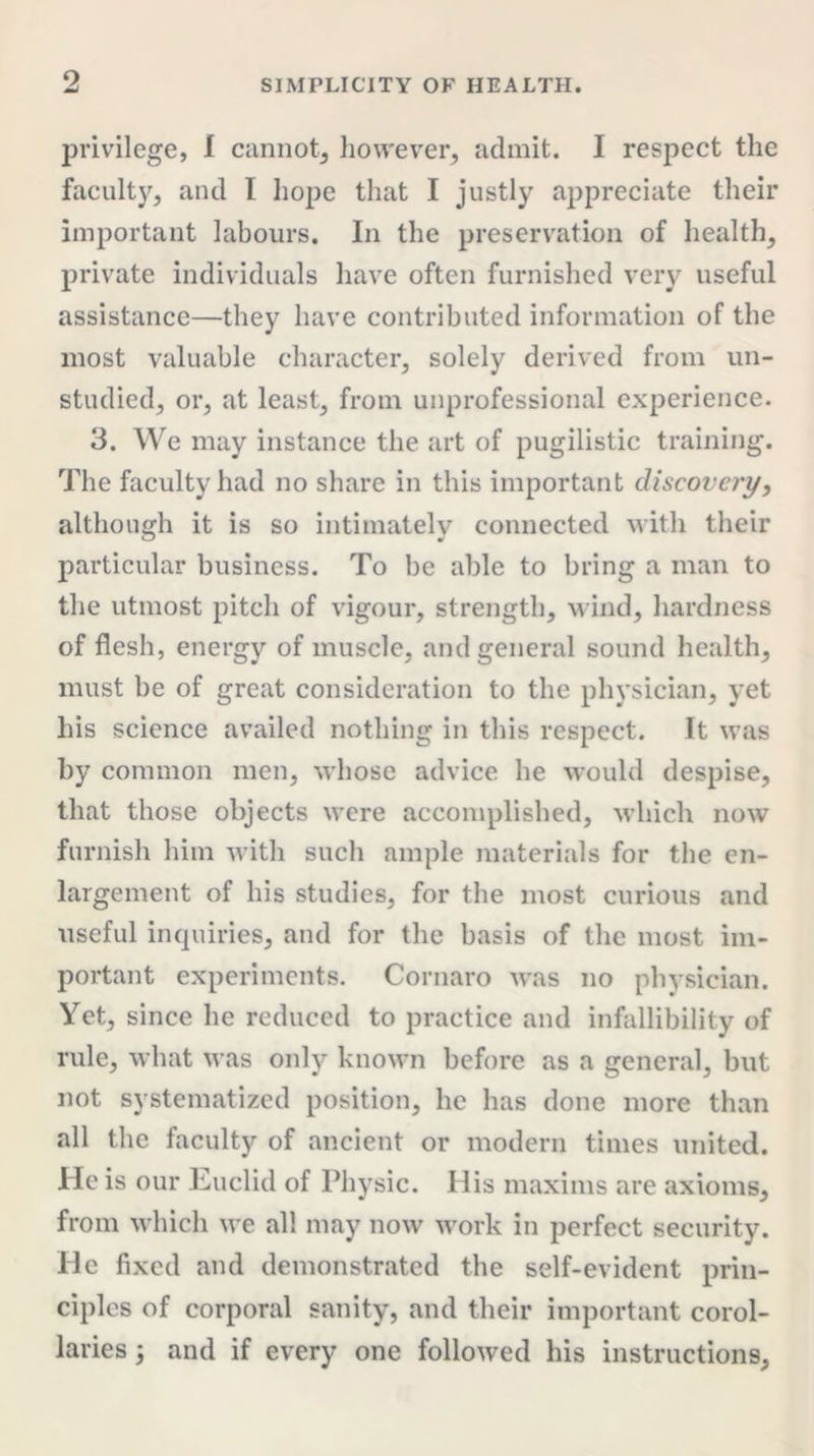 o privilege, I cannot, however, admit. I respect the faculty, and I hope that I justly appreciate their important labours. In the preservation of health, private individuals have often furnished very useful assistance—they have contributed information of the most valuable character, solely derived from un- studied, or, at least, from unprofessional experience. 3. We may instance the art of pugilistic training. The faculty had no share in this important discovery, although it is so intimately connected with their particular business. To he able to bring a man to the utmost pitch of vigour, strength, wind, hardness of flesh, energy of muscle, and general sound health, must be of great consideration to the physician, yet his science availed nothing in this respect. It was by common men, whose advice he would despise, that those objects were accomplished, which now furnish him with such ample materials for the en- largement of his studies, for the most curious and useful inquiries, and for the basis of the most im- portant experiments. Cornaro was no physician. Yet, since he reduced to practice and infallibility of rule, what was only known before as a general, but not systematized position, he has done more than all the faculty of ancient or modern times united. He is our Euclid of Physic. His maxims are axioms, from which we all may now work in perfect security. He fixed and demonstrated the self-evident prin- ciples of corporal sanity, and their important corol- laries 3 and if every one followed his instructions,