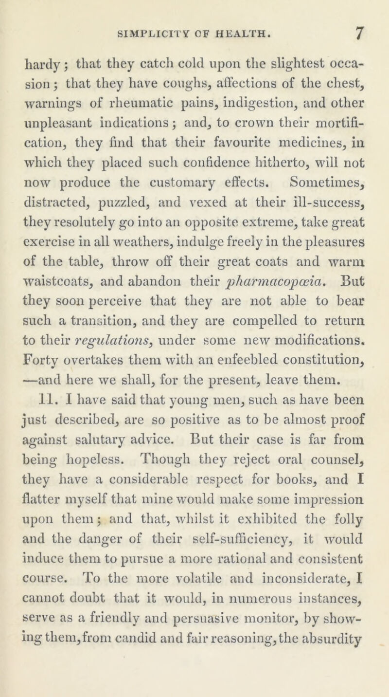 hardy; that they catch cold upon the slightest occa- sion ; that they have coughs, affections of the chest, warnings of rheumatic pains, indigestion, and other unpleasant indications; and, to crown their mortifi- cation, they find that their favourite medicines, in which they placed such confidence hitherto, will not now produce the customary effects. Sometimes, distracted, puzzled, and vexed at their ill-success, they resolutely go into an opposite extreme, take great exercise in all weathers, indulge freely in the pleasures of the table, throw off their great coats and warm waistcoats, and abandon their pharmacopoeia. But they soon perceive that they are not able to bear such a transition, and they are compelled to return to their regulations, under some new modifications. Forty overtakes them with an enfeebled constitution, —and here we shall, for the present, leave them. II. I have said that young men, such as have been just described, are so positive as to be almost proof against salutary advice. But their case is far from being hopeless. Though they reject oral counsel, they have a considerable respect for books, and I flatter myself that mine would make some impression upon them; and that, whilst it exhibited the folly and the danger of their self-sufficiency, it would induce them to pursue a more rational and consistent course. To the more volatile and inconsiderate, I cannot doubt that it would, in numerous instances, serve as a friendly and persuasive monitor, by show- ing them, from candid and fair reasoning, the absurdity