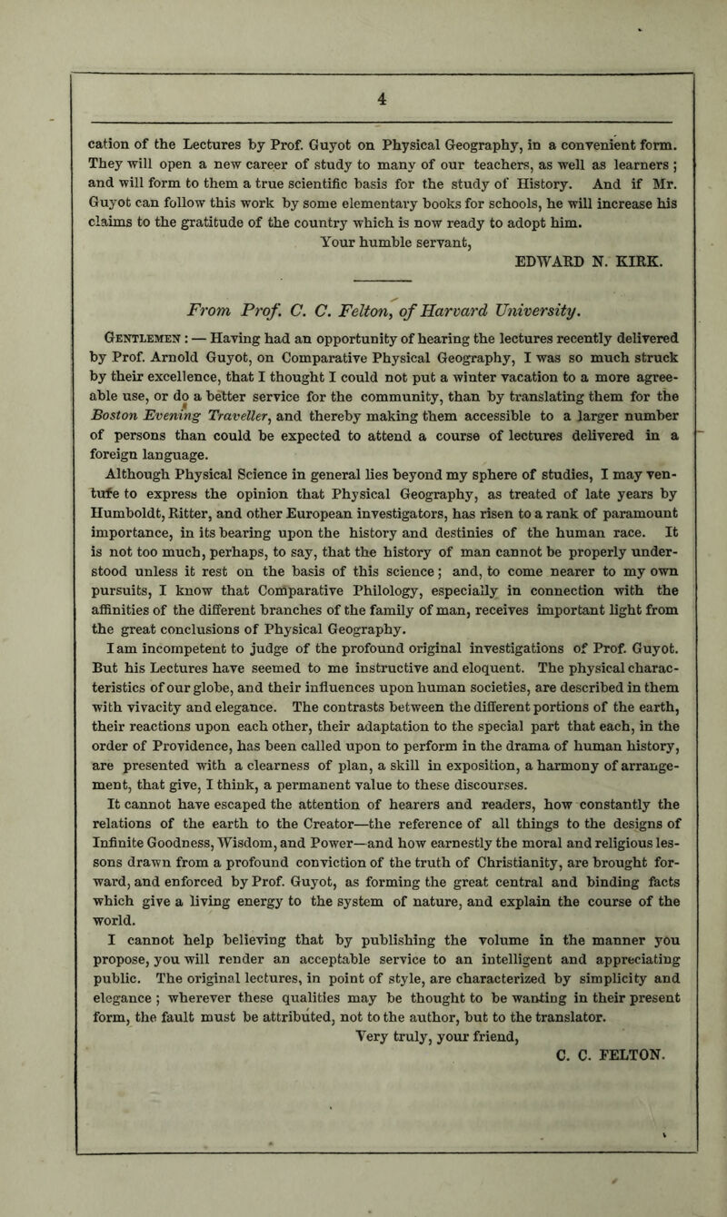 cation of the Lectures by Prof. Guyot on Physical Geography, in a convenient form. They will open a new career of study to many of our teachers, as well as learners ; and will form to them a true scientific basis for the study of History. And if Mr. Guyot can follow this work by some elementary books for schools, he will increase his claims to the gratitude of the country which is now ready to adopt him. Your humble servant, EDWARD N. KIRK. From Prof. C. C. Felton, of Harvard University. Gentlemen : — Having had an opportunity of hearing the lectures recently delivered by Prof. Arnold Guyot, on Comparative Physical Geography, I was so much struck by their excellence, that I thought I could not put a winter vacation to a more agree- able use, or do a better service for the community, than by translating them for the Boston Evening Traveller, and thereby making them accessible to a larger number of persons than could be expected to attend a course of lectures delivered in a foreign language. Although Physical Science in general lies beyond my sphere of studies, I may ven- tufe to express the opinion that Physical Geography, as treated of late years by Humboldt, Ritter, and other European investigators, has risen to a rank of paramount importance, in its bearing upon the history and destinies of the human race. It is not too much, perhaps, to say, that the history of man cannot be properly under- stood unless it rest on the basis of this science; and, to come nearer to my own pursuits, I know that Comparative Philology, especially in connection with the affinities of the different branches of the family of man, receives important light from the great conclusions of Physical Geography. I am incompetent to judge of the profound original investigations of Prof. Guyot. But his Lectures have seemed to me instructive and eloquent. The physical charac- teristics of our globe, and their influences upon human societies, are described in them with vivacity and elegance. The contrasts between the different portions of the earth, their reactions upon each other, their adaptation to the special part that each, in the order of Providence, has been called upon to perform in the drama of human history, are presented with a clearness of plan, a skill in exposition, a harmony of arrange- ment, that give, I think, a permanent value to these discourses. It cannot have escaped the attention of hearers and readers, how constantly the relations of the earth to the Creator—the reference of all things to the designs of Infinite Goodness, Wisdom, and Power—and how earnestly the moral and religious les- sons drawn from a profound conviction of the truth of Christianity, are brought for- ward, and enforced by Prof. Guyot, as forming the great central and binding facts which give a living energy to the system of nature, and explain the course of the world. I cannot help believing that by publishing the volume in the manner you propose, you will render an acceptable service to an intelligent and appreciating public. The original lectures, in point of style, are characterized by simplicity and elegance ; wherever these qualities may be thought to be wanting in their present form, the fault must be attributed, not to the author, but to the translator. Very truly, your friend, C. C. FELTON.