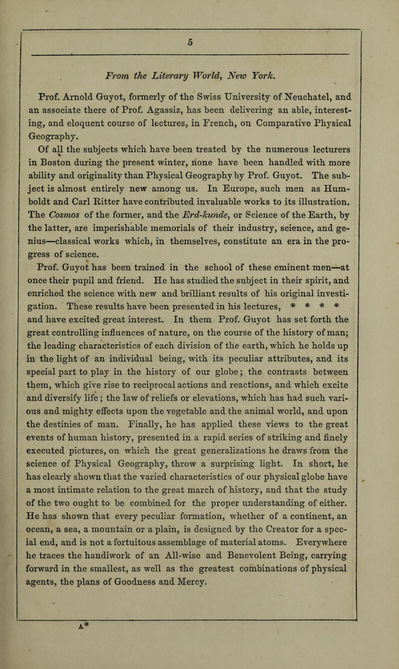 From the Literary World, New York. Prof. Arnold Guyot, formerly of tlie Swiss University of Neuchatel, and an associate there of Prof. Agassiz, has been delivering an able, interest- ing, and eloquent course of lectures, in French, on Comparative Physical Geography. Of all the subjects which have been treated by the numerous lecturers in Boston during the present winter, none have been handled with more ability and originality than Physical Geography by Prof. Guyot. The sub- ject is almost entirely new among us. In Europe, such men as Hum- boldt and Carl Bitter have contributed invaluable works to its illustration. The Cosmos of the former, and the Erd-kunde, or Science of the Earth, by the latter, are imperishable memorials of their industry, science, and ge- nius—classical works which, in themselves, constitute an era in the pro- gress of science. Prof. Guyot has been trained in the school of these eminent men—at once their pupil and friend. He has studied the subject in their spirit, and enriched the science with new and brilliant results of his original investi- gation. These results have been presented in his lectures, * * * * and have excited great interest. In them Prof. Guyot has set forth the great controlling influences of nature, on the course of the history of man; the leading characteristics of each division of the earth, which he holds up in the light of an individual being, with its peculiar attributes, and its special part to play in the history of our globe; the contrasts between them, which give rise to reciprocal actions and reactions, and which excite and diversify life; the law of reliefs or elevations, which has had such vari- ous and mighty effects upon the vegetable and the animal world, and upon the destinies of man. Finally, he has applied these views to the great events of human history, presented in a rapid series of striking and finely executed pictures, on which the great generalizations he draws from the science of Physical Geography, throw a surprising light. In short, he has clearly shown that the varied characteristics of our physical globe have a most intimate relation to the great march of history, and that the study of the two ought to be combined for the proper understanding of either. He has shown that every peculiar formation, whether of a continent, an ocean, a sea, a mountain or a plain, is designed by the Creator for a spec- ial end, and is not a fortuitous assemblage of material atoms. Everywhere he traces the handiwork of an All-wise and Benevolent Being, carrying forward in the smallest, as well as the greatest combinations of physical agents, the plans of Goodness and Mercy. Jl-