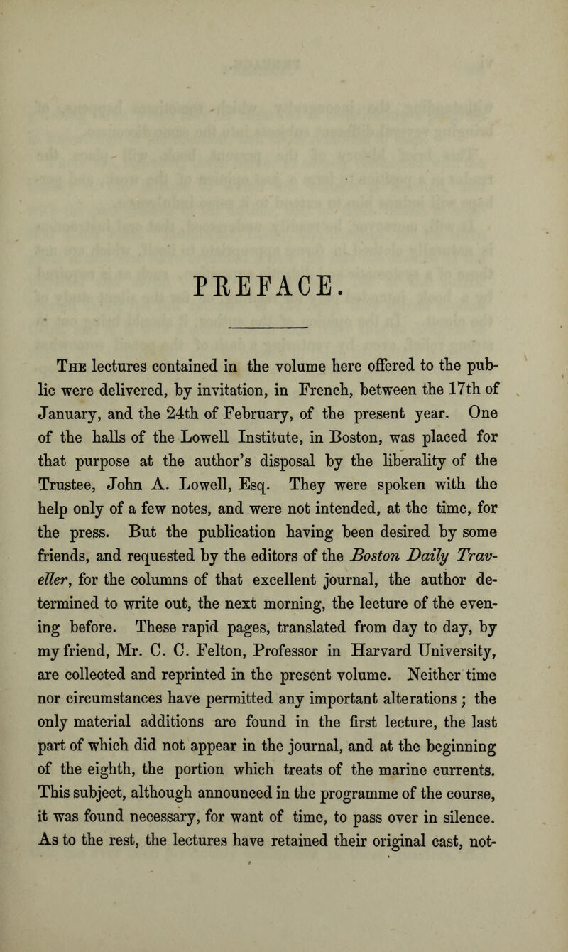 PREFACE. The lectures contained in the volume here offered to the pub- lic were delivered, by invitation, in French, between the 17th of January, and the 24th of February, of the present year. One of the halls of the Lowell Institute, in Boston, was placed for that purpose at the author’s disposal by the liberality of the Trustee, John A. Lowell, Esq. They were spoken with the help only of a few notes, and were not intended, at the time, for the press. But the publication having been desired by some friends, and requested by the editors of the Boston Daily Trav- eller, for the columns of that excellent journal, the author de- termined to write out, the next morning, the lecture of the even- ing before. These rapid pages, translated from day to day, by my friend, Mr. C. C. Felton, Professor in Harvard University, are collected and reprinted in the present volume. Neither time nor circumstances have permitted any important alterations ; the only material additions are found in the first lecture, the last part of which did not appear in the journal, and at the beginning of the eighth, the portion which treats of the marine currents. This subject, although announced in the programme of the course, it was found necessary, for want of time, to pass over in silence. As to the rest, the lectures have retained their original cast, not-