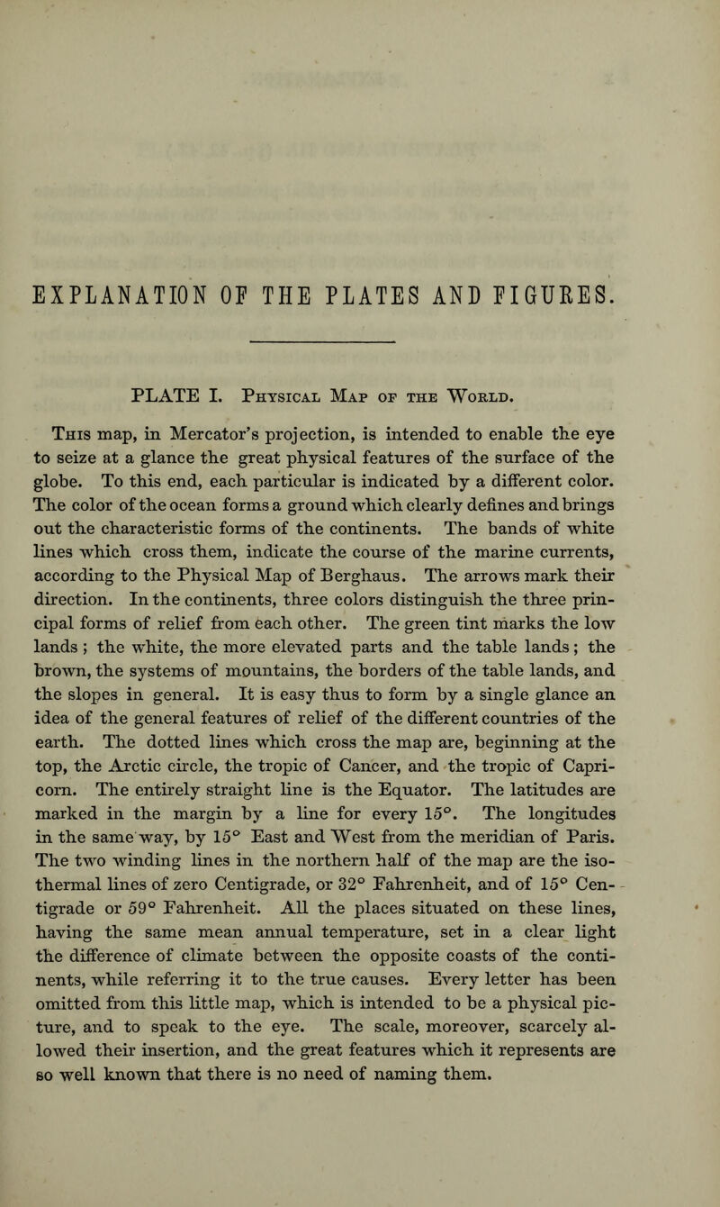 EXPLANATION OF THE PLATES AND FIGURES. PLATE I. Physical Map of the World. This map, in Mercator’s projection, is intended to enable tbe eye to seize at a glance the great physical features of the snrface of the globe. To this end, each particular is indicated by a different color. The color of the ocean forms a ground which clearly defines and brings out the characteristic forms of the continents. The bands of white lines which cross them, indicate the course of the marine currents, according to the Physical Map of Berghaus. The arrows mark their direction. In the continents, three colors distinguish the three prin- cipal forms of relief from each other. The green tint marks the low lands ; the white, the more elevated parts and the table lands; the brown, the systems of mountains, the borders of the table lands, and the slopes in general. It is easy thus to form by a single glance an idea of the general features of relief of the different countries of the earth. The dotted lines which cross the map are, beginning at the top, the Arctic circle, the tropic of Cancer, and the tropic of Capri- corn. The entirely straight line is the Equator. The latitudes are marked in the margin by a line for every 15°. The longitudes in the same way, by 15° East and West from the meridian of Paris. The two winding lines in the northern half of the map are the iso- thermal lines of zero Centigrade, or 32° Fahrenheit, and of 15° Cen- tigrade or 59° Fahrenheit. All the places situated on these lines, having the same mean annual temperature, set in a clear light the difference of climate between the opposite coasts of the conti- nents, while referring it to the true causes. Every letter has been omitted from this little map, which is intended to be a physical pic- ture, and to speak to the eye. The scale, moreover, scarcely al- lowed their insertion, and the great features which it represents are so well known that there is no need of naming them.