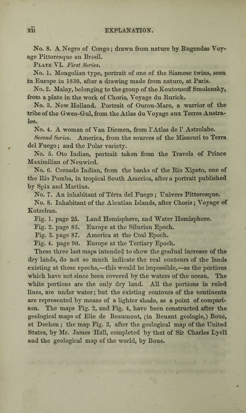 No. 8. A Negro of Congo; drawn from nature by Rugendas Voy- age Pittoresque au Brasil. Plate VI. First Series. No. 1. Mongolian type, portrait of one of tbe Siamese twins, seen in Europe in 1830, after a drawing made from nature, at Paris. No. 2. Malay, belonging to the group of the Koutousoff Smolensky, from a plate in the work of Choris, Voyage du R-urick. No. 3. New Holland. Portrait of Onrou-Mare, a warrior of the tribe of the Grwea-Gul, from the Atlas du Voyage aux Terres Austra- les. No. 4. A woman of Van Diemen, from T Atlas de 1’ Astrolabe. Second Series. America, from the sources of the Missouri to Terra del Fuego; and the Polar variety. No. 5. Oto Indian, portrait taken from the Travels of Prince Maximilian of Neuwied. No. 6. Coroado Indian, from the banks of the Rio Xipoto, one of the Rio Pomba, in tropical South America, after a portrait published by Spix and Martius. No. 7. An inhabitant of Terra del Fuego ; Univers Pittoresque. No. 8. Inhabitant of the Aleutian Islands, after Choris; Voyage of Kotzebue. Fig. 1. page 25. Land Hemisphere, and Water Hemisphere. Fig. 2. page 85. Europe at the Silurian Epoch. Fig. 3. page 87. America at the Coal Epoch. Fig. 4. page 90. Europe at the Tertiary Epoch. These three last maps intended to show the gradual increase of the dry lands, do not so much indicate the real contours of the lands existing at those epochs,—this would be impossible,—as the portions which have not since been covered by the waters of the ocean. The white portions are the only dry land. All the portions in ruled lines, are under water; but the existing contours of the continents are represented by means of a lighter shade, as a point of compari- son. The maps Fig. 2, and Fig. 4, have been constructed after the geological maps of Elie de Beaumont, (in Beuant geologie,) Bou6, et Dechen ; the map Fig. 3, after the geological map of the United States, by Mr. James Hall, completed by that of Sir Charles Lyell and the geological map of the world, by Boue.