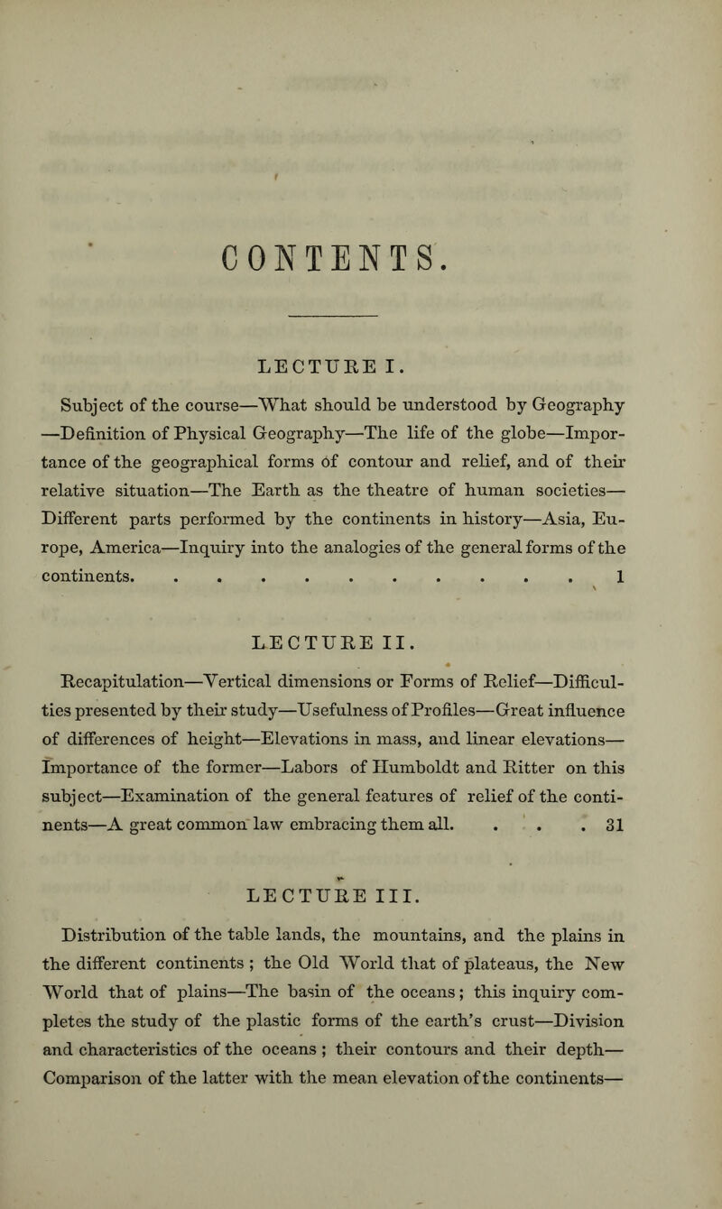 CONTENTS LECTURE I. Subject of the course—What should be understood by Geography —Definition of Physical Geography—The life of the globe—Impor- tance of the geographical forms 6f contour and relief, and of their relative situation—The Earth as the theatre of human societies— Different parts performed by the continents in history—Asia, Eu- rope, America—Inquiry into the analogies of the general forms of the continents 1 LECTURE II. Recapitulation—Vertical dimensions or Eorms of Relief—Difficul- ties presented by their study—Usefulness of Profiles—Great influence of differences of height—Elevations in mass, and linear elevations— Importance of the former—Labors of Humboldt and Ritter on this subject—Examination of the general features of relief of the conti- nents—A great common law embracing them all. . . .31 LECTURE III. Distribution of the table lands, the mountains, and the plains in the different continents ; the Old World that of plateaus, the New World that of plains—The basin of the oceans; this inquiry com- pletes the study of the plastic forms of the earth’s crust—Division and characteristics of the oceans ; their contours and their depth— Comparison of the latter with the mean elevation of the continents—