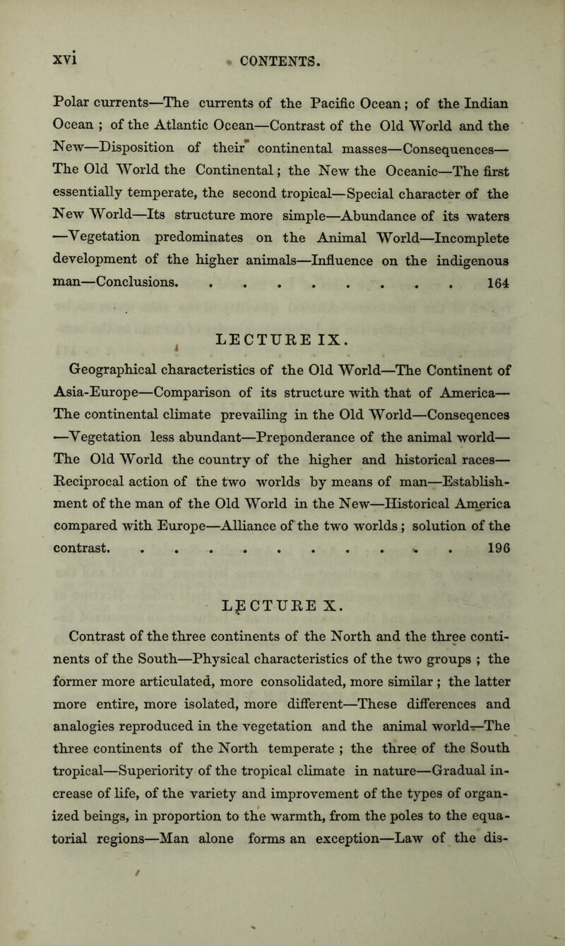 Polar currents—The currents of the Pacific Ocean; of the Indian Ocean ; of the Atlantic Ocean—Contrast of the Old World and the New—Disposition of their continental masses—Consequences— The Old World the Continental; the New the Oceanic—The first essentially temperate, the second tropical—Special character of the New World—Its structure more simple—Abundance of its waters —Vegetation predominates on the Animal World—Incomplete development of the higher animals—Influence on the indigenous man—Conclusions 164 4 LECTURE IX. Geographical characteristics of the Old World—The Continent of Asia-Europe—Comparison of its structure with that of America— The continental climate prevailing in the Old World—Conseqences —Vegetation less abundant—Preponderance of the animal world— The Old World the country of the higher and historical races— Reciprocal action of the two worlds by means of man—Establish- ment of the man of the Old World in the New—Historical America compared with Europe—Alliance of the two worlds ; solution of the contrast . 196 LECTURE X. Contrast of the three continents of the North and the three conti- nents of the South—Physical characteristics of the two groups ; the former more articulated, more consolidated, more similar ; the latter more entire, more isolated, more different—These differences and analogies reproduced in the vegetation and the animal world—The three continents of the North temperate ; the three of the South tropical—Superiority of the tropical climate in nature—Gradual in- crease of life, of the variety and improvement of the types of organ- ized beings, in proportion to the warmth, from the poles to the equa- torial regions—Man alone forms an exception—Law of the dis-