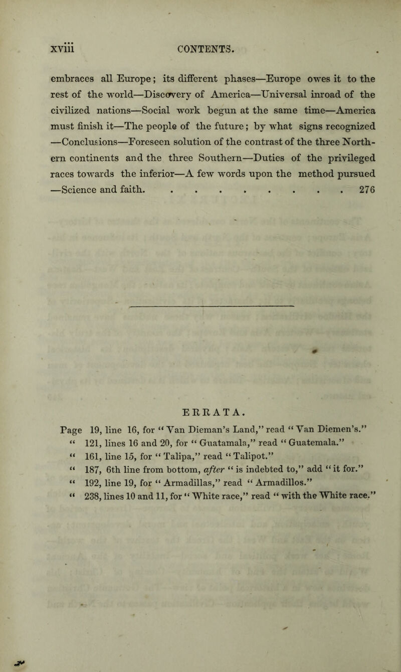 embraces all Europe; its different phases—Europe owes it to the rest of the world—Discovery of America—Universal inroad of the civilized nations—Social work begun at the same time—America must finish it—The people of the future; by what signs recognized —Conclusions—Foreseen solution of the contrast of the three North- ern continents and the three Southern—Duties of the privileged races towards the inferior—A few words upon the method pursued —Science and faith. 276 ERRATA. Page 19, line 16, for “ Yan Dieman’s Land,” read “ Van Diemen’s.” “ 121, lines 16 and 20, for “ Guatamala,” read “ Guatemala.” “ 161, line 15, for “ Talipa,” read “ Talipot.” “ 187, 6th line from bottom, after “ is indebted to,” add “it for.” “ 192, line 19, for “ Armadillas,” read “ Armadillos.” “ 238, lines 10 and 11, for “ White race,” read “ with the White race.”