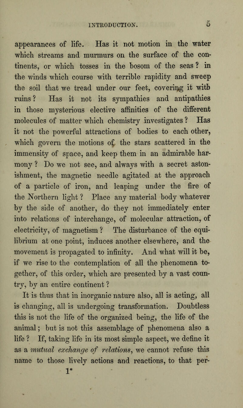 appearances of life. Has it not motion in the water which streams and murmurs on the surface of the con- tinents, or which tosses in the bosom of the seas ? in the winds which course with terrible rapidity and sweep the soil that we tread under our feet, covering it with ruins ? Has it not its sympathies and antipathies in those mysterious elective affinities of the different molecules of matter which chemistry investigates ? Has it not the powerful attractions of bodies to each other, which govern the motions o£ the stars scattered in the immensity of space, and keep them in an admirable har- mony ? Do we not see, and always with a secret aston- ishment, the magnetic needle agitated at the approach of a particle of iron, and leaping under the fire of the Northern light ? Place any material body whatever by the side of another, do they not immediately enter into relations of interchange, of molecular attraction, of electricity, of magnetism ? The disturbance of the equi- librium at one point, induces another elsewhere, and the movement is propagated to infinity. And what will it be, if we rise to the contemplation of all the phenomena to- gether, of this order, which are presented by a vast coun- try, by an entire continent ? It is thus that in inorganic nature also, all is acting, all is changing, all is undergoing transformation. Doubtless this is not the life of the organized being, the life of the animal; but is not this assemblage of phenomena also a life ? If, taking life in its most simple aspect, we define it as a mutual exchange of relations, we cannot refuse this name to those lively actions and reactions, to that per- 1*