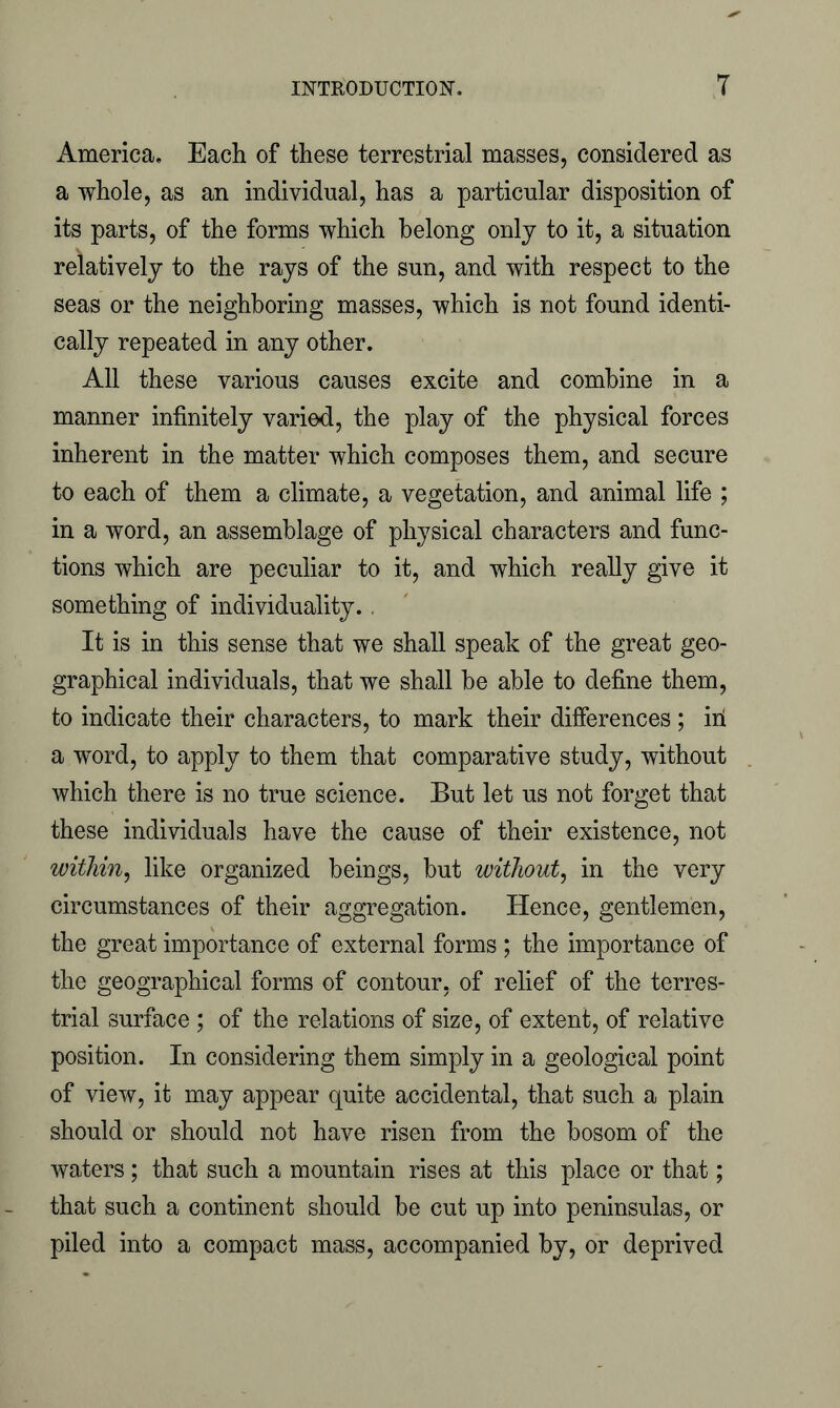 America. Each of these terrestrial masses, considered as a whole, as an individual, has a particular disposition of its parts, of the forms which belong only to it, a situation relatively to the rays of the sun, and with respect to the seas or the neighboring masses, which is not found identi- cally repeated in any other. All these various causes excite and combine in a manner infinitely varied, the play of the physical forces inherent in the matter which composes them, and secure to each of them a climate, a vegetation, and animal life ; in a word, an assemblage of physical characters and func- tions which are peculiar to it, and which really give it something of individuality.. It is in this sense that we shall speak of the great geo- graphical individuals, that we shall he able to define them, to indicate their characters, to mark their differences ; ill a word, to apply to them that comparative study, without which there is no true science. But let us not forget that these individuals have the cause of their existence, not within, like organized beings, but without, in the very circumstances of their aggregation. Hence, gentlemen, the great importance of external forms ; the importance of the geographical forms of contour, of relief of the terres- trial surface ; of the relations of size, of extent, of relative position. In considering them simply in a geological point of view, it may appear quite accidental, that such a plain should or should not have risen from the bosom of the waters; that such a mountain rises at this place or that; that such a continent should be cut up into peninsulas, or piled into a compact mass, accompanied by, or deprived