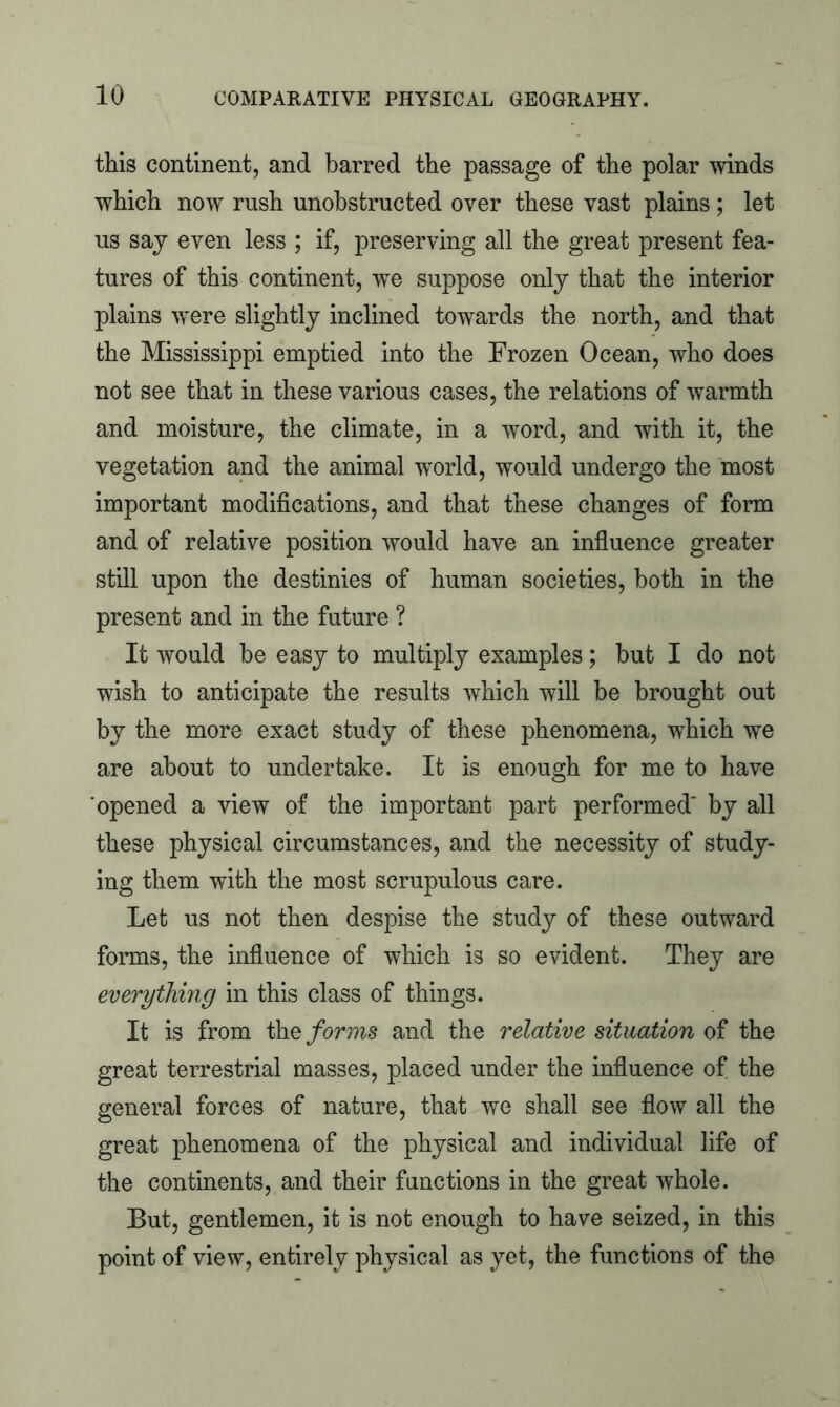 this continent, and barred the passage of the polar winds which now rush unobstructed over these vast plains; let us say even less ; if, preserving all the great present fea- tures of this continent, we suppose only that the interior plains were slightly inclined towards the north, and that the Mississippi emptied into the Frozen Ocean, who does not see that in these various cases, the relations of warmth and moisture, the climate, in a word, and with it, the vegetation and the animal world, would undergo the most important modifications, and that these changes of form and of relative position would have an influence greater still upon the destinies of human societies, both in the present and in the future ? It would be easy to multiply examples; but I do not wish to anticipate the results which will be brought out by the more exact study of these phenomena, which we are about to undertake. It is enough for me to have opened a view of the important part performed' by all these physical circumstances, and the necessity of study- ing them with the most scrupulous care. Let us not then despise the study of these outward forms, the influence of which is so evident. They are everything in this class of things. It is from the forms and the relative situation of the great terrestrial masses, placed under the influence of the general forces of nature, that we shall see flow all the great phenomena of the physical and individual life of the continents, and their functions in the great whole. But, gentlemen, it is not enough to have seized, in this point of view, entirely physical as yet, the functions of the