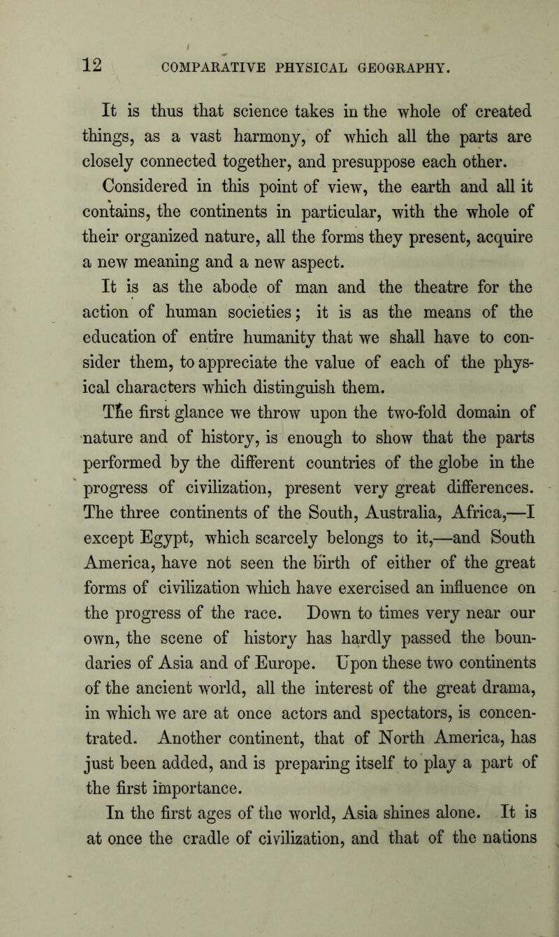 It is thus that science takes in the whole of created things, as a vast harmony, of which all the parts are closely connected together, and presuppose each other. Considered in this point of view, the earth and all it contains, the continents in particular, with the whole of their organized nature, all the forms they present, acquire a new meaning and a new aspect. It is as the abode of man and the theatre for the action of human societies; it is as the means of the education of entire humanity that we shall have to con- sider them, to appreciate the value of each of the phys- ical characters which distinguish them. The first glance we throw upon the two-fold domain of nature and of history, is enough to show that the parts performed by the different countries of the globe in the progress of civilization, present very great differences. The three continents of the South, Australia, Africa,—I except Egypt, which scarcely belongs to it,—and South America, have not seen the birth of either of the great forms of civilization which have exercised an influence on the progress of the race. Down to times very near our own, the scene of history has hardly passed the boun- daries of Asia and of Europe. Upon these two continents of the ancient world, all the interest of the great drama, in which we are at once actors and spectators, is concen- trated. Another continent, that of North America, has just been added, and is preparing itself to play a part of the first importance. In the first ages of the world, Asia shines alone. It is at once the cradle of civilization, and that of the nations