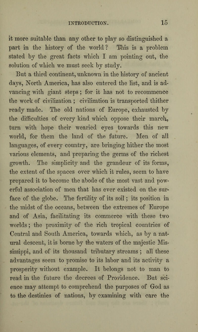 it more suitable than any other to play so distinguished a part in the history of the world ? This is a problem stated by the great facts which I am pointing out, the solution of which we must seek by study. But a third continent, unknown in the history of ancient days, North America, has also entered the list, and is ad- vancing with giant steps; for it has not to recommence the work of civilization ; civilization is transported thither ready made. The old nations of Europe, exhausted by the difficulties of every kind which oppose their march, turn with hope their wearied eyes towards this new world, for them the land of the future. Men of all languages, of every country, are bringing hither the most various elements, and preparing the germs of the richest growth. The simplicity and the grandeur of its forms, the extent of the spaces over which it rules, seem to have prepared it to become the abode of the most vast and pow- erful association of men that has ever existed on the sur- face of the globe. The fertility of its soil; its position in the midst of the oceans, between the extremes of Europe and of Asia, facilitating its commerce with these two worlds; the proximity of the rich tropical countries of Central and South America, towards which, as by a nat- ural descent, it is borne by the waters of the majestic Mis- sissippi, and of its thousand tributary streams ; all these advantages seem to promise to its labor and its activity a prosperity without example. It belongs not to man to read in the future the decrees of Providence. But sci- ence may attempt to comprehend the purposes of God as to the destinies of nations, by examining with care the