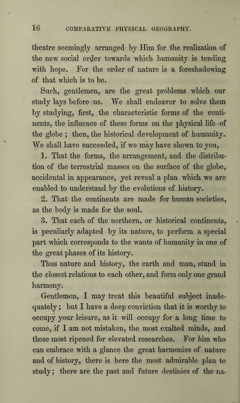 theatre seemingly arranged by Him for the realization of the new social order towards which humanity is tending with hope. For the order of nature is a foreshadowing of that which is to be. Such, gentlemen, are the great problems which our study lays before us. We shall endeavor to solve them by studying, first, the characteristic forms of the conti- nents, the influence of these forms on the physical life - of the globe ; then, the historical development of humanity. We shall have succeeded, if we may have shown to you, 1. That the forms, the arrangement, and the distribu- tion of the terrestrial masses on the surface of the globe, accidental in appearance, yet reveal a plan which we are enabled to understand by the evolutions of history. 2. That the continents are made for human societies, as the body is made for the soul. 3. That each of the northern, or historical continents, is peculiarly adapted by its nature, to perform a special part which corresponds to the wants of humanity in one of the great phases of its history. Thus nature and history, the earth and man, stand in the closest relations to each other, and form only one grand harmony. Gentlemen, I may treat this beautiful subject inade- quately ; but I have a deep conviction that it is worthy to occupy your leisure, as it will occupy for a long time to come, if I am not mistaken, the most exalted minds, and those most ripened for elevated researches. For him who can embrace with a glance the great harmonies of nature and of history, there is here the most admirable plan to study; there are the past and future destinies of the na-