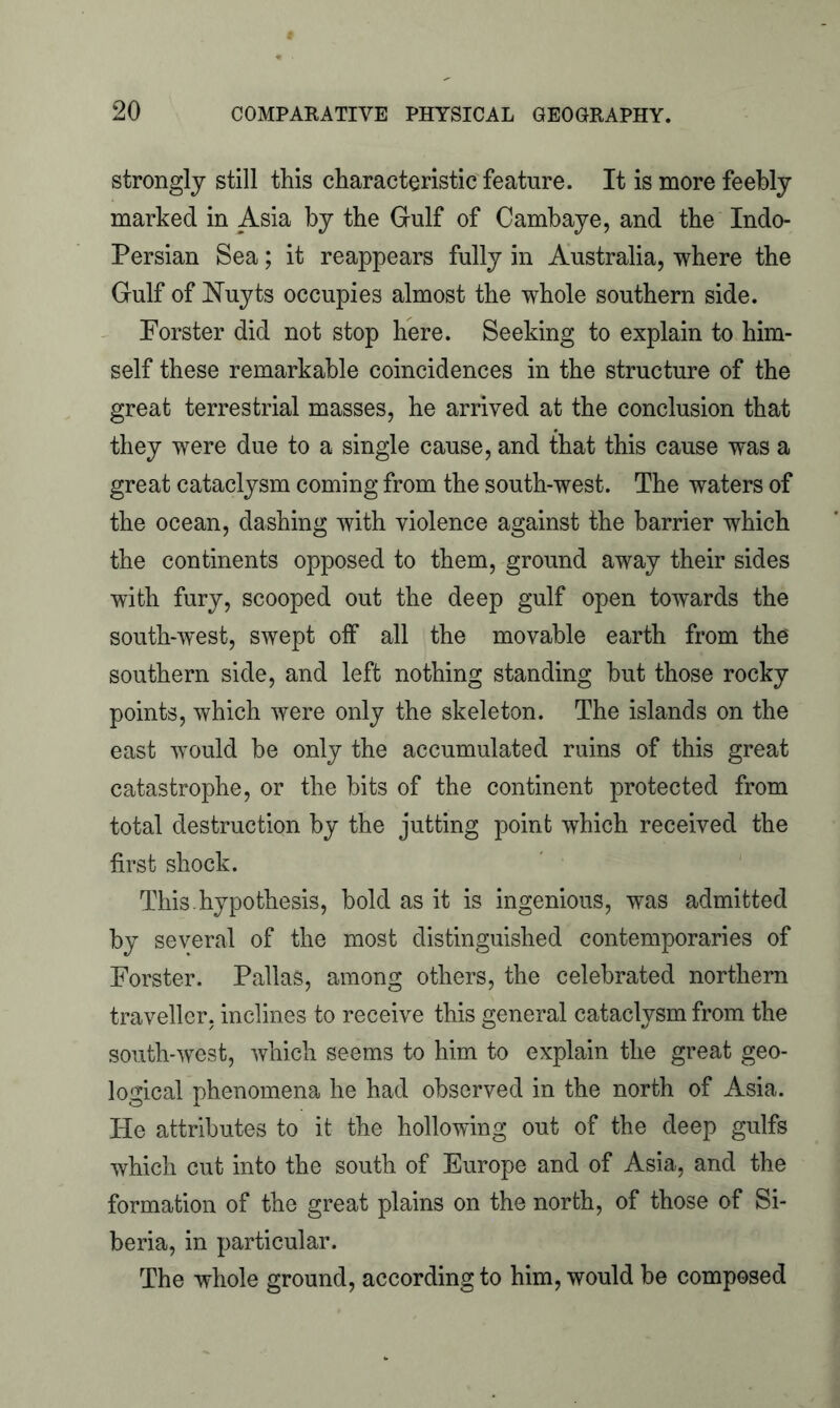 strongly still this characteristic feature. It is more feebly marked in Asia by the Gulf of Cambaye, and the Indo- Persian Sea; it reappears fully in Australia, where the Gulf of Nuyts occupies almost the whole southern side. Forster did not stop here. Seeking to explain to him- self these remarkable coincidences in the structure of the great terrestrial masses, he arrived at the conclusion that they were due to a single cause, and that this cause was a great cataclysm coming from the south-west. The waters of the ocean, dashing with violence against the barrier which the continents opposed to them, ground away their sides with fury, scooped out the deep gulf open towards the south-west, swept off all the movable earth from the southern side, and left nothing standing but those rocky points, which were only the skeleton. The islands on the east would be only the accumulated ruins of this great catastrophe, or the bits of the continent protected from total destruction by the jutting point which received the first shock. This.hypothesis, bold as it is ingenious, was admitted by several of the most distinguished contemporaries of Forster. Pallas, among others, the celebrated northern traveller, inclines to receive this general cataclysm from the south-west, which seems to him to explain the great geo- logical phenomena he had observed in the north of Asia. He attributes to it the hollowing out of the deep gulfs which cut into the south of Europe and of Asia, and the formation of the great plains on the north, of those of Si- beria, in particular. The whole ground, according to him, would be composed