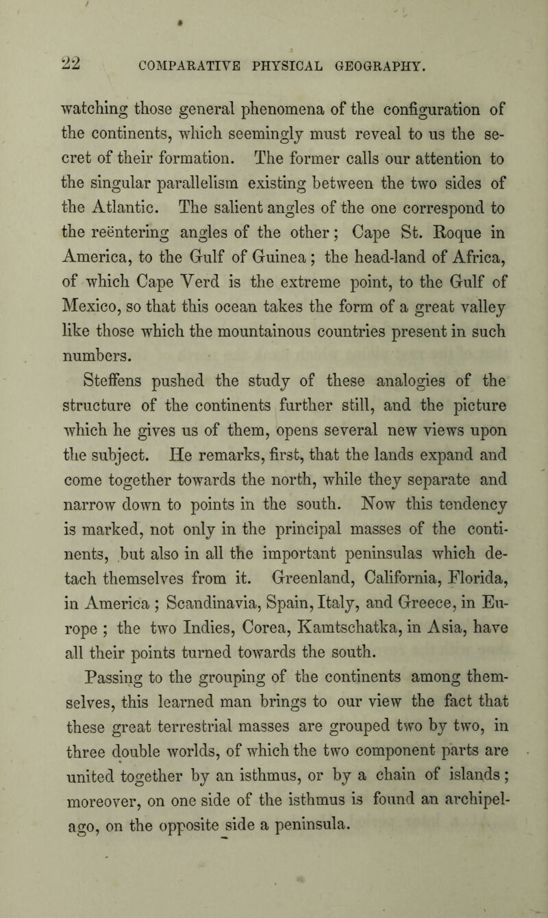 watching those general phenomena of the configuration of the continents, which seemingly must reveal to us the se- cret of their formation. The former calls our attention to the singular parallelism existing between the two sides of the Atlantic. The salient angles of the one correspond to the reentering angles of the other; Cape St. R-oque in America, to the Gulf of Guinea ; the head-land of Africa, of which Cape Yerd is the extreme point, to the Gulf of Mexico, so that this ocean takes the form of a great valley like those which the mountainous countries present in such numbers. Steffens pushed the study of these analogies of the structure of the continents further still, and the picture which he gives us of them, opens several new views upon the subject. He remarks, first, that the lands expand and come together towards the north, while they separate and narrow down to points in the south. Now this tendency is marked, not only in the principal masses of the conti- nents, but also in all the important peninsulas which de- tach themselves from it. Greenland, California, Florida, in America ; Scandinavia, Spain, Italy, and Greece, in Eu- rope ; the two Indies, Corea, Kamtschatka, in Asia, have all their points turned towards the south. Passing to the grouping of the continents among them- selves, this learned man brings to our view the fact that these great terrestrial masses are grouped two by two, in three double worlds, of which the two component parts are united together by an isthmus, or by a chain of islands; moreover, on one side of the isthmus is found an archipel- ago, on the opposite side a peninsula.