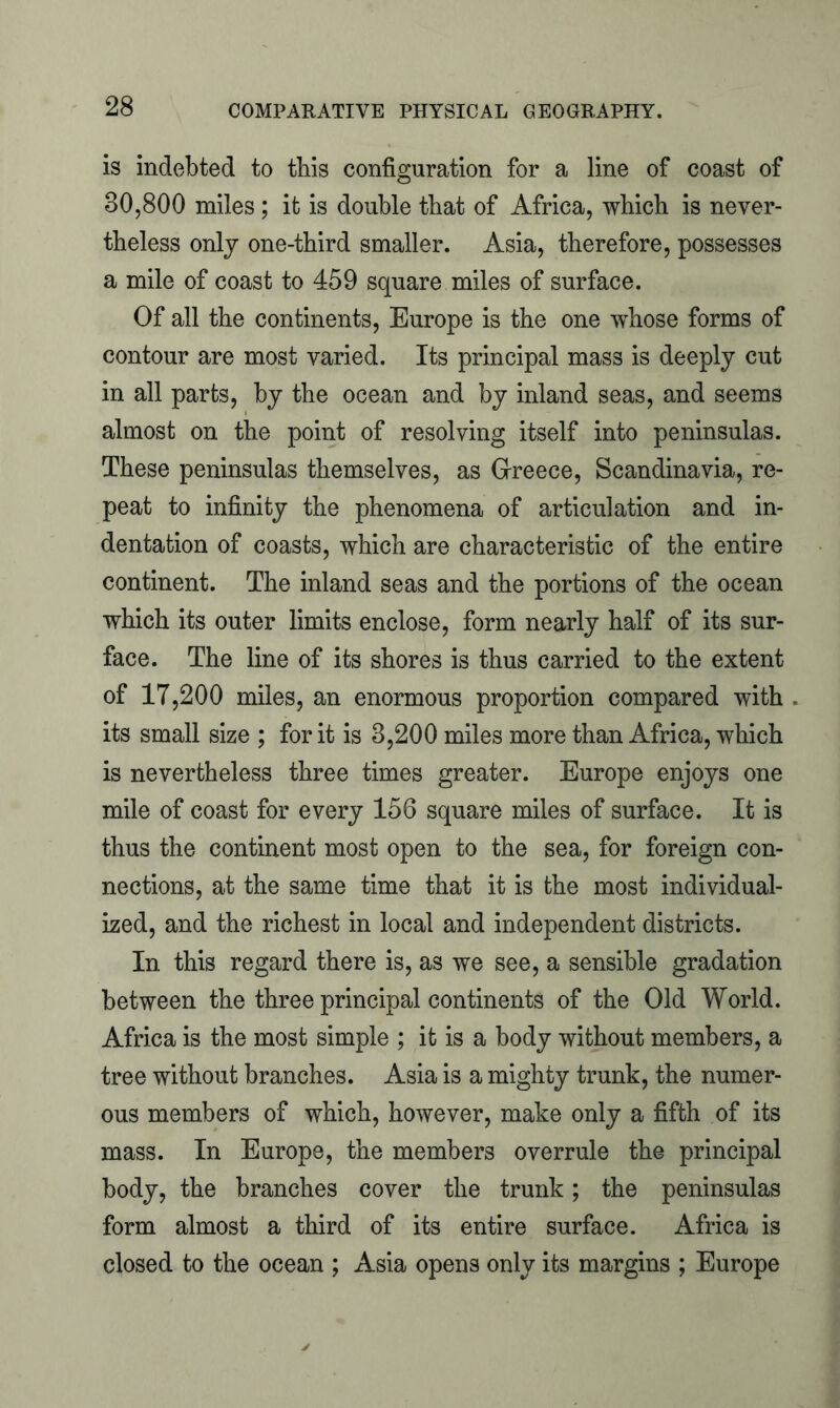 is indebted to this configuration for a line of coast of 80,800 miles ; it is double that of Africa, which is never- theless only one-third smaller. Asia, therefore, possesses a mile of coast to 459 square miles of surface. Of all the continents, Europe is the one whose forms of contour are most varied. Its principal mass is deeply cut in all parts, by the ocean and by inland seas, and seems almost on the point of resolving itself into peninsulas. These peninsulas themselves, as Greece, Scandinavia, re- peat to infinity the phenomena of articulation and in- dentation of coasts, which are characteristic of the entire continent. The inland seas and the portions of the ocean which its outer limits enclose, form nearly half of its sur- face. The line of its shores is thus carried to the extent of 17,200 miles, an enormous proportion compared with its small size ; for it is 3,200 miles more than Africa, which is nevertheless three times greater. Europe enjoys one mile of coast for every 156 square miles of surface. It is thus the continent most open to the sea, for foreign con- nections, at the same time that it is the most individual- ized, and the richest in local and independent districts. In this regard there is, as we see, a sensible gradation between the three principal continents of the Old World. Africa is the most simple ; it is a body without members, a tree without branches. Asia is a mighty trunk, the numer- ous members of which, however, make only a fifth of its mass. In Europe, the members overrule the principal body, the branches cover the trunk; the peninsulas form almost a third of its entire surface. Africa is closed to the ocean ; Asia opens only its margins ; Europe