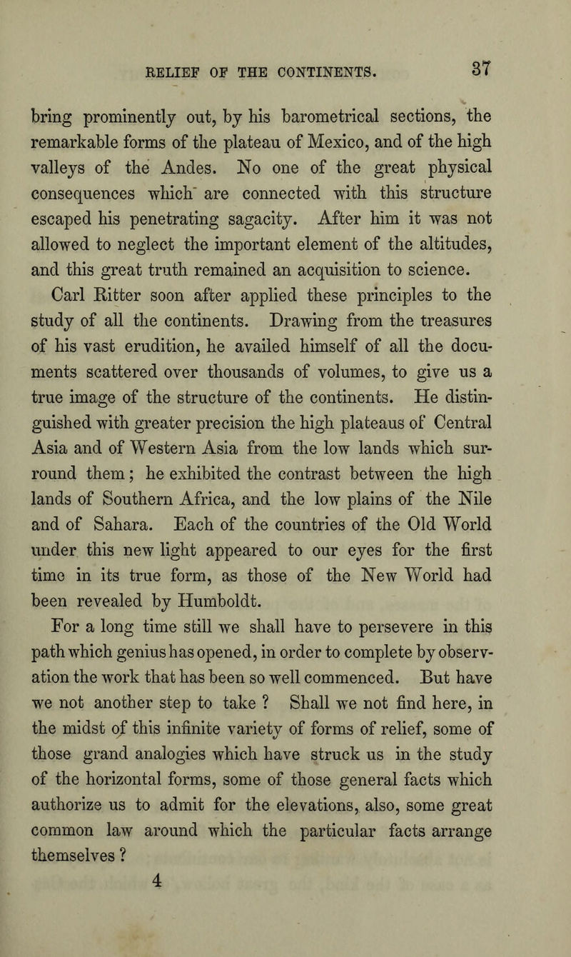 3T bring prominently out, by his barometrical sections, the remarkable forms of the plateau of Mexico, and of the high valleys of the Andes. No one of the great physical consequences which' are connected with this structure escaped his penetrating sagacity. After him it was not allowed to neglect the important element of the altitudes, and this great truth remained an acquisition to science. Carl Ritter soon after applied these principles to the study of all the continents. Drawing from the treasures of his vast erudition, he availed himself of all the docu- ments scattered over thousands of volumes, to give us a true image of the structure of the continents. He distin- guished with greater precision the high plateaus of Central Asia and of Western Asia from the low lands which sur- round them; he exhibited the contrast between the high lands of Southern Africa, and the low plains of the Nile and of Sahara. Each of the countries of the Old World under this new light appeared to our eyes for the first time in its true form, as those of the New World had been revealed by Humboldt. For a long time still we shall have to persevere in this path which genius has opened, in order to complete by observ- ation the work that has been so well commenced. But have we not another step to take ? Shall we not find here, in the midst of this infinite variety of forms of relief, some of those grand analogies which have struck us in the study of the horizontal forms, some of those general facts which authorize us to admit for the elevations, also, some great common law around which the particular facts arrange themselves ? 4