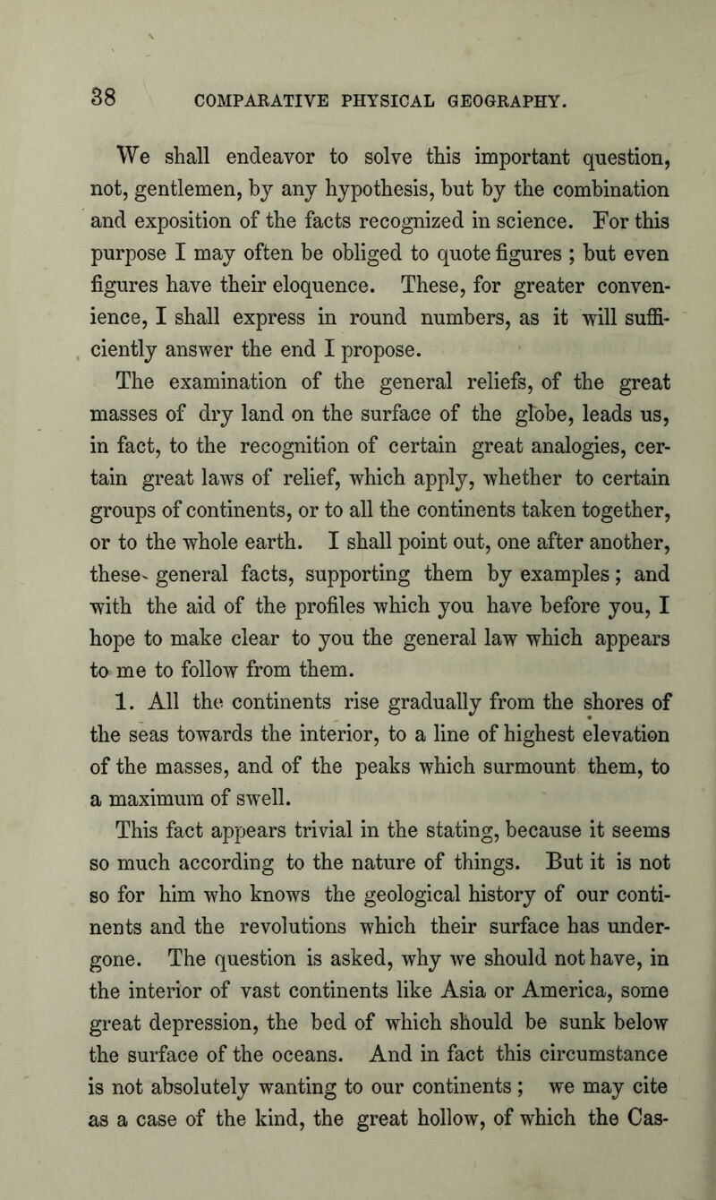 We shall endeavor to solve this important question, not, gentlemen, by any hypothesis, hut by the combination and exposition of the facts recognized in science. For this purpose I may often be obliged to quote figures ; but even figures have their eloquence. These, for greater conven- ience, I shall express in round numbers, as it will suffi- ciently answer the end I propose. The examination of the general reliefs, of the great masses of dry land on the surface of the globe, leads us, in fact, to the recognition of certain great analogies, cer- tain great laws of relief, which apply, whether to certain groups of continents, or to all the continents taken together, or to the whole earth. I shall point out, one after another, these- general facts, supporting them by examples; and with the aid of the profiles which you have before you, I hope to make clear to you the general law which appears to me to follow from them. 1. All the continents rise gradually from the shores of the seas towards the interior, to a line of highest elevation of the masses, and of the peaks which surmount them, to a maximum of swell. This fact appears trivial in the stating, because it seems so much according to the nature of things. But it is not so for him who knows the geological history of our conti- nents and the revolutions which their surface has under- gone. The question is asked, why we should not have, in the interior of vast continents like Asia or America, some great depression, the bed of which should be sunk below the surface of the oceans. And in fact this circumstance is not absolutely wanting to our continents; we may cite as a case of the kind, the great hollow, of which the Cas-