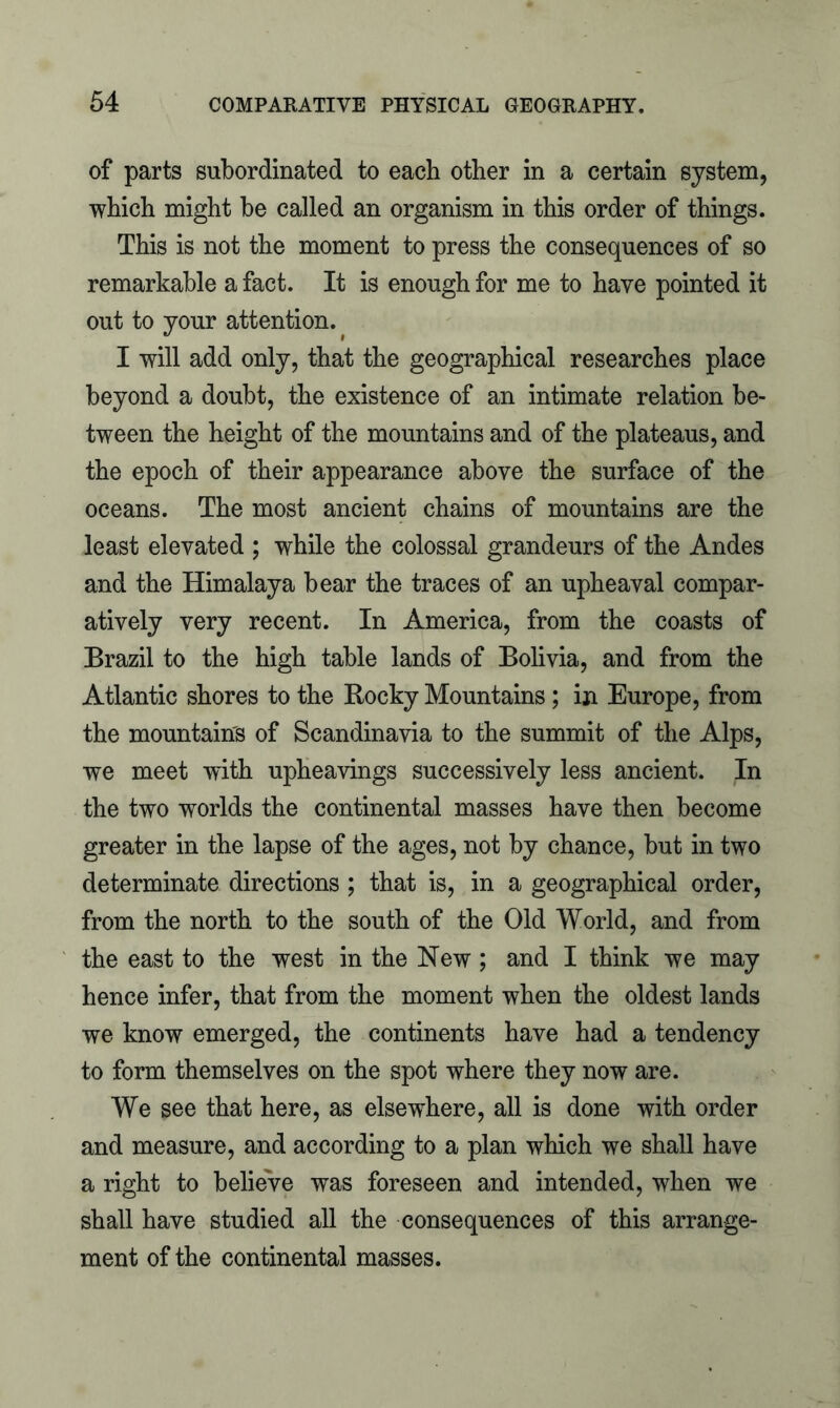 of parts subordinated to each other in a certain system, which might be called an organism in this order of things. This is not the moment to press the consequences of so remarkable a fact. It is enough for me to have pointed it out to your attention. I will add only, that the geographical researches place beyond a doubt, the existence of an intimate relation be- tween the height of the mountains and of the plateaus, and the epoch of their appearance above the surface of the oceans. The most ancient chains of mountains are the least elevated ; while the colossal grandeurs of the Andes and the Himalaya bear the traces of an upheaval compar- atively very recent. In America, from the coasts of Brazil to the high table lands of Bolivia, and from the Atlantic shores to the Rocky Mountains; in Europe, from the mountain's of Scandinavia to the summit of the Alps, we meet with upheavings successively less ancient. In the two worlds the continental masses have then become greater in the lapse of the ages, not by chance, but in two determinate directions ; that is, in a geographical order, from the north to the south of the Old World, and from the east to the west in the New ; and I think we may hence infer, that from the moment when the oldest lands we know emerged, the continents have had a tendency to form themselves on the spot where they now are. We see that here, as elsewhere, all is done with order and measure, and according to a plan which we shall have a right to believe was foreseen and intended, when we shall have studied all the consequences of this arrange- ment of the continental masses.