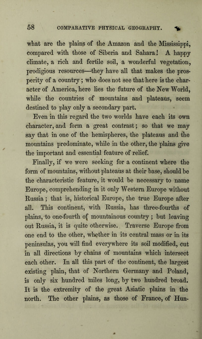 what are the plains of the Amazon and the Mississippi, compared with those of Siberia and Sahara! A happy climate, a rich and fertile soil, a wonderful vegetation, prodigious resources—they have all that makes the pros- perity of a country; who does not see that here is the char- acter of America, here lies the future of the New World, while the countries of mountains and plateaus, seem destined to play only a secondary part. Even in this regard the two worlds have each its own character, and form a great contrast; so that we may say that in one of the hemispheres, the plateaus and the mountains predominate, while in the other, the plains give the important and essential feature of relief. Finally, if we were seeking for a continent where the form of mountains, without plateaus at their base, should be the characteristic feature, it would be necessary to name Europe, comprehending in it only Western Europe without Russia; that is, historical Europe, the true Europe after all. This continent, with Russia, has three-fourths of plains, to one-fourth of mountainous country ; hut leaving out Russia, it is quite otherwise. Traverse Europe from one end to the other, whether in its central mass or in its peninsulas, you will find everywhere its soil modified, cut in all directions by chains of mountains which intersect each other. In all this part of the continent, the largest existing plain, that of Northern Germany and Poland, is only six hundred miles long, by two hundred broad. It is the extremity of the great Asiatic plains in the north. The other plains, as those of France, of Hun-