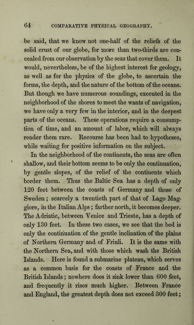 be said, that we know not one-half of the reliefs of the solid crust of our globe, for more than two-thirds are con- cealed from our observation by the seas that cover them. It would, nevertheless, be of the highest interest for geology, as well as for the physics of the globe, to ascertain the forms, the depth, and the nature of the bottom of the oceans. But though we have numerous soundings, executed in the neighborhood of the shores to meet the wants of navigation, we have only a very few in the interior, and in the deepest parts of the oceans. These operations require a consump- tion of time, and an amount of labor, which will always render them rare. Recourse has been had to hypotheses, while waiting for positive information on the subject. In the neighborhood of the continents, the seas are often shallow, and their bottom seems to be only the continuation, by gentle slopes, of the relief of the continents which border them. Thus the Baltic Sea has a depth of only 120 feet between the coasts of Germany and those of Sweden ; scarcely a twentieth part of that of Lago Mag- giore, in the Italian Alps; farther north, it becomes deeper. The Adriatic, between Venice and Trieste, has a depth of only 130 feet. In these two cases, we see that the bed is only the continuation of the gentle inclination of the plains of Northern Germany and of Friuli. It is the same with the Northern Sea, and with those which wash the British Islands. Here is found a submarine plateau, which serves as a common basis for the coasts of France and the British Islands; nowhere does it sink lower than 600 feet, and frequently it rises much higher. Between France and England, the greatest depth does not exceed 300 feet;