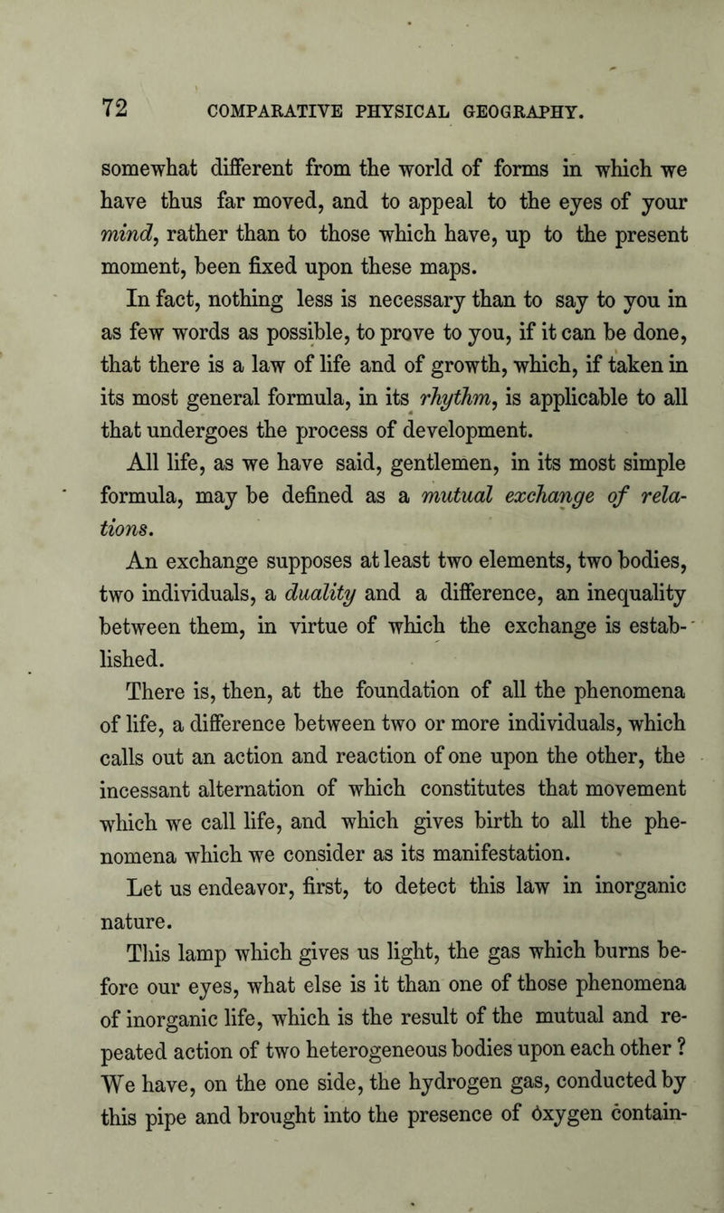 somewhat different from the world of forms in which we have thus far moved, and to appeal to the eyes of your mind, rather than to those which have, up to the present moment, been fixed upon these maps. In fact, nothing less is necessary than to say to you in as few words as possible, to prove to you, if it can be done, that there is a law of life and of growth, which, if taken in its most general formula, in its rhythm, is applicable to all that undergoes the process of development. All life, as we have said, gentlemen, in its most simple formula, may be defined as a mutual exchange of rela- tions. An exchange supposes at least two elements, two bodies, two individuals, a duality and a difference, an inequality between them, in virtue of which the exchange is estab- lished. There is, then, at the foundation of all the phenomena of life, a difference between two or more individuals, which calls out an action and reaction of one upon the other, the incessant alternation of which constitutes that movement which we call life, and which gives birth to all the phe- nomena which we consider as its manifestation. Let us endeavor, first, to detect this law in inorganic nature. This lamp which gives us light, the gas which burns be- fore our eyes, what else is it than one of those phenomena of inorganic life, which is the result of the mutual and re- peated action of two heterogeneous bodies upon each other ? We have, on the one side, the hydrogen gas, conducted by this pipe and brought into the presence of dxygen contain-