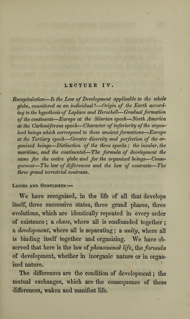 LECTURE IV. Recapitulation—Is the Law of Development applicable to the whole globe, considered as an individual ?—Origin of the Earth accord- ing to the hypothesis of Laplace and Herschell—Gradual formation of the continents—Europe at the Silurian epoch—North America at the Carboniferous epoch—Character of inferiorityofthe organ- ized beings which correspond to these ancient formations—Europe at the Tertiary epoch—Greater diversity and perfection of the or- ganized beings—Distinction of the three epochs ; the insular, the maritime, and the continental—The formula of development the same for the entire globe and for the organized beings—Conse- quences—The law of differences and the law of contrasts—The three grand terrestrial contrasts. Ladies and Gentlemen:— We have recognized, in the life of all that develops itself, three successive states, three grand phases, three evolutions, which are identically repeated in every order of existence ; a chaos, where all is confounded together ; a development, where all is separating; a unity, where all is binding itself together and organizing. We have ob- served that here is the law of phenomenal life, the formula of development, whether in inorganic nature or in organ- ized nature. The differences are the condition of development; the mutual exchanges, which are the consequence of these differences, waken and manifest life.