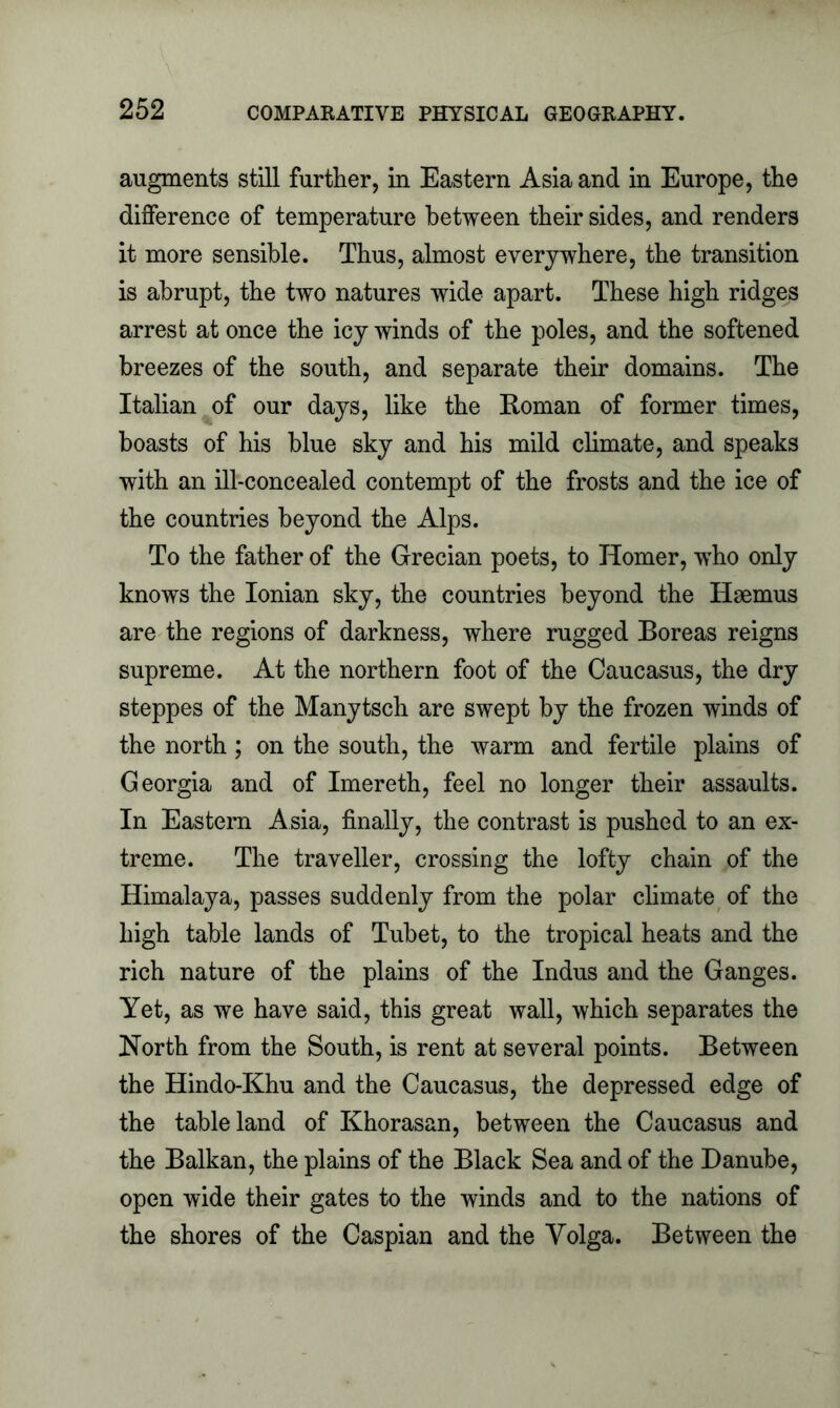 augments still further, in Eastern Asia and in Europe, the difference of temperature between their sides, and renders it more sensible. Thus, almost everywhere, the transition is abrupt, the two natures wide apart. These high ridges arrest at once the icy winds of the poles, and the softened breezes of the south, and separate their domains. The Italian of our days, like the Roman of former times, boasts of his blue sky and his mild climate, and speaks with an ill-concealed contempt of the frosts and the ice of the countries beyond the Alps. To the father of the Grecian poets, to Homer, who only knows the Ionian sky, the countries beyond the Haemus are the regions of darkness, where rugged Boreas reigns supreme. At the northern foot of the Caucasus, the dry steppes of the Manytsch are swept by the frozen winds of the north; on the south, the warm and fertile plains of Georgia and of Imereth, feel no longer their assaults. In Eastern Asia, finally, the contrast is pushed to an ex- treme. The traveller, crossing the lofty chain of the Himalaya, passes suddenly from the polar climate of the high table lands of Tubet, to the tropical heats and the rich nature of the plains of the Indus and the Ganges. Yet, as we have said, this great wall, which separates the North from the South, is rent at several points. Between the Hindo-Khu and the Caucasus, the depressed edge of the tableland of Khorasan, between the Caucasus and the Balkan, the plains of the Black Sea and of the Danube, open wide their gates to the winds and to the nations of the shores of the Caspian and the Volga. Between the