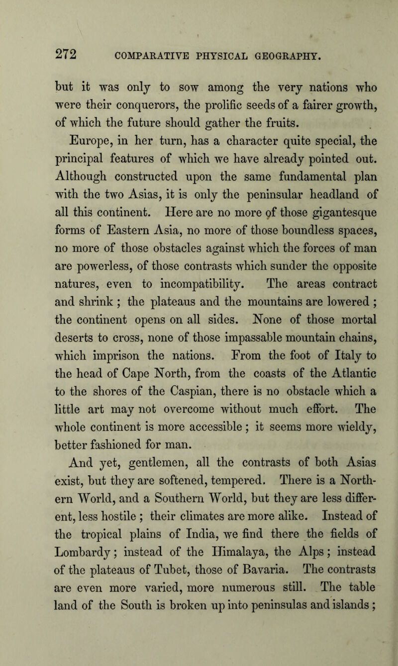 but it was only to sow among the very nations who were their conquerors, the prolific seeds of a fairer growth, of which the future should gather the fruits. Europe, in her turn, has a character quite special, the principal features of which we have already pointed out. Although constructed upon the same fundamental plan with the two Asias, it is only the peninsular headland of all this continent. Here are no more 9f those gigantesque forms of Eastern Asia, no more of those boundless spaces, no more of those obstacles against which the forces of man are powerless, of those contrasts which sunder the opposite natures, even to incompatibility. The areas contract and shrink ; the plateaus and the mountains are lowered ; the continent opens on all sides. None of those mortal deserts to cross, none of those impassable mountain chains, which imprison the nations. From the foot of Italy to the head of Cape North, from the coasts of the Atlantic to the shores of the Caspian, there is no obstacle which a little art may not overcome without much effort. The whole continent is more accessible ; it seems more wieldy, better fashioned for man. And yet, gentlemen, all the contrasts of both Asias exist, but they are softened, tempered. There is a North- ern World, and a Southern World, but they are less differ- ent, less hostile ; their climates are more alike. Instead of the tropical plains of India, we find there the fields of Lombardy; instead of the Himalaya, the Alps; instead of the plateaus of Tubet, those of Bavaria. The contrasts are even more varied, more numerous still. The table land of the South is broken up into peninsulas and islands ;