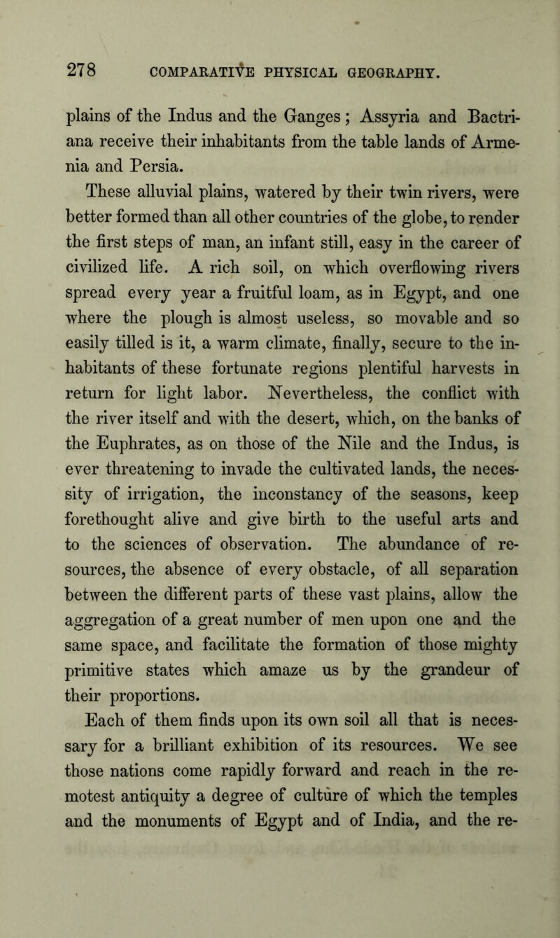 plains of the Indus and the Ganges ; Assyria and Bactri- ana receive their inhabitants from the table lands of Arme- nia and Persia. These alluvial plains, watered by their twin rivers, were better formed than all other countries of the globe, to render the first steps of man, an infant still, easy in the career of civilized life. A rich soil, on which overflowing rivers spread every year a fruitful loam, as in Egypt, and one where the plough is almost useless, so movable and so easily tilled is it, a warm climate, finally, secure to the in- habitants of these fortunate regions plentiful harvests in return for light labor. Nevertheless, the conflict with the river itself and with the desert, which, on the banks of the Euphrates, as on those of the Nile and the Indus, is ever threatening to invade the cultivated lands, the neces- sity of irrigation, the inconstancy of the seasons, keep forethought alive and give birth to the useful arts and to the sciences of observation. The abundance of re- sources, the absence of every obstacle, of all separation between the different parts of these vast plains, allow the aggregation of a great number of men upon one and the same space, and facilitate the formation of those mighty primitive states which amaze us by the grandeur of their proportions. Each of them finds upon its own soil all that is neces- sary for a brilliant exhibition of its resources. We see those nations come rapidly forward and reach in the re- motest antiquity a degree of culture of which the temples and the monuments of Egypt and of India, and the re-