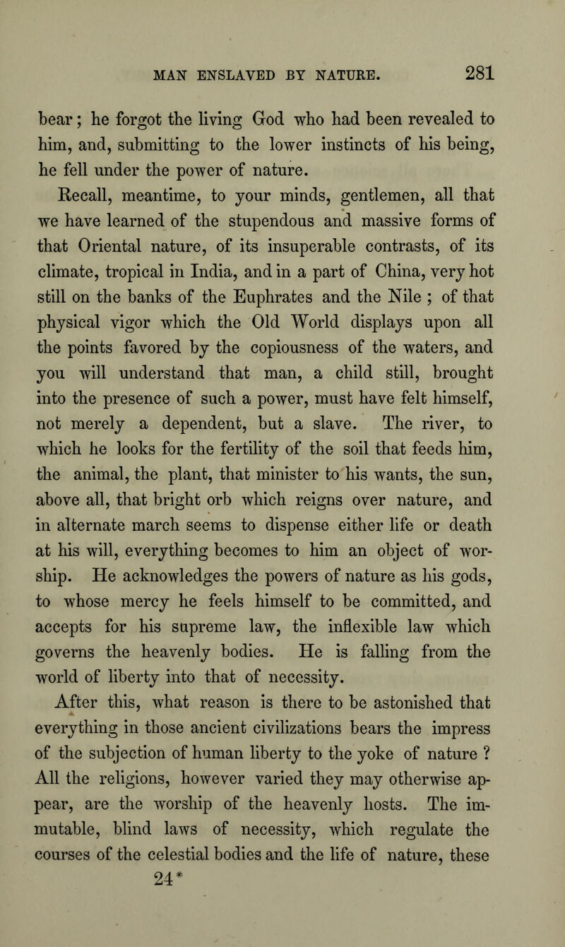 bear; he forgot the living God who had been revealed to him, and, submitting to the lower instincts of his being, he fell under the power of nature. Recall, meantime, to your minds, gentlemen, all that we have learned of the stupendous and massive forms of that Oriental nature, of its insuperable contrasts, of its climate, tropical in India, and in a part of China, very hot still on the banks of the Euphrates and the Nile ; of that physical vigor which the Old World displays upon all the points favored by the copiousness of the waters, and you will understand that man, a child still, brought into the presence of such a power, must have felt himself, not merely a dependent, but a slave. The river, to which he looks for the fertility of the soil that feeds him, the animal, the plant, that minister to his wants, the sun, above all, that bright orb which reigns over nature, and in alternate march seems to dispense either life or death at his will, everything becomes to him an object of wor- ship. He acknowledges the powers of nature as his gods, to whose mercy he feels himself to be committed, and accepts for his supreme law, the inflexible law which governs the heavenly bodies. He is falling from the world of liberty into that of necessity. After this, what reason is there to be astonished that everything in those ancient civilizations bears the impress of the subjection of human liberty to the yoke of nature ? All the religions, however varied they may otherwise ap- pear, are the worship of the heavenly hosts. The im- mutable, blind laws of necessity, which regulate the courses of the celestial bodies and the life of nature, these 24*