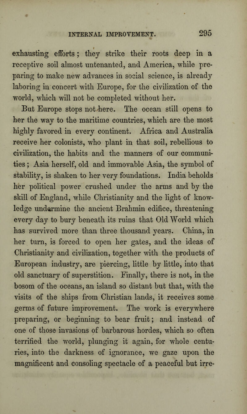 exhausting efforts; they strike their roots deep in a receptive soil almost untenanted, and America, while pre- paring to make new advances in social science, is already laboring in concert with Europe, for the civilization of the world, which will not be completed without her. But Europe stops not /here. The ocean still opens to her the way to the maritime countries, which are the most highly favored in every continent. Africa and Australia receive her colonists, who plant in that soil, rebellious to civilization, the habits and the manners of our communi- ties ; Asia herself, old and immovable Asia, the symbol of stability, is shaken to her very foundations. India beholds her political power crushed under the arms and by the skill of England, while Christianity and the light of know- ledge undermine the ancient Brahmin edifice, threatening every day to bury beneath its ruins that Old World which has survived more than three thousand years. China, in her turn, is forced to open her gates, and the ideas of Christianity and civilization, together with the products of European industry, are piercing, little by little, into that old sanctuary of superstition. Finally, there is not, in the bosom of the oceans, an island so distant but that, with the visits of the ships from Christian lands, it receives some germs of future improvement. The work is everywhere preparing, or beginning to bear fruit; and instead of one of those invasions of barbarous hordes, which so often terrified the world, plunging it again, for whole centu- ries, into the darkness of ignorance, we gaze upon the magnificent and consoling spectacle of a peaceful but irre-