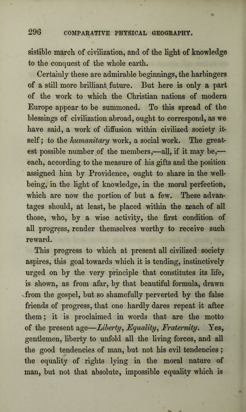 sistible march of civilization, and of the light of knowledge to the conquest of the whole earth. Certainly these are admirable beginnings, the harbingers of a still more brilliant future. But here is only a part of the work to which the Christian nations of modern Europe appear to be summoned. To this spread of the blessings of civilization abroad, ought to correspond, as we have said, a work of diffusion within civilized society it- self ; to the humanitary work, a social work. The great- est possible number of the members,—all, if it may be,— each, according to the measure of his gifts and the position assigned him by Providence, ought to share in the well- being, in the light of knowledge, in the moral perfection, which are now the portion of but a few. These advan- tages should, at least, be placed within the reach of all those, who, by a wise activity, the first condition of all progress, render themselves worthy to receive such reward. This progress to which at present all civilized society aspires, this goal towards which it is tending, instinctively urged on by the very principle that constitutes its life, is shown, as from afar, by that beautiful formula, drawn vfrom the gospel, but so shamefully perverted by the false friends of progress, that one hardly dares repeat it after them; it is proclaimed in words that are the motto of the present age—Liberty, Equality, Fraternity. Yes, gentlemen, liberty to unfold all the living forces, and all the good tendencies of man, but not his evil tendencies ; the equality of rights lying in the moral nature of man, but not that absolute, impossible equality which is