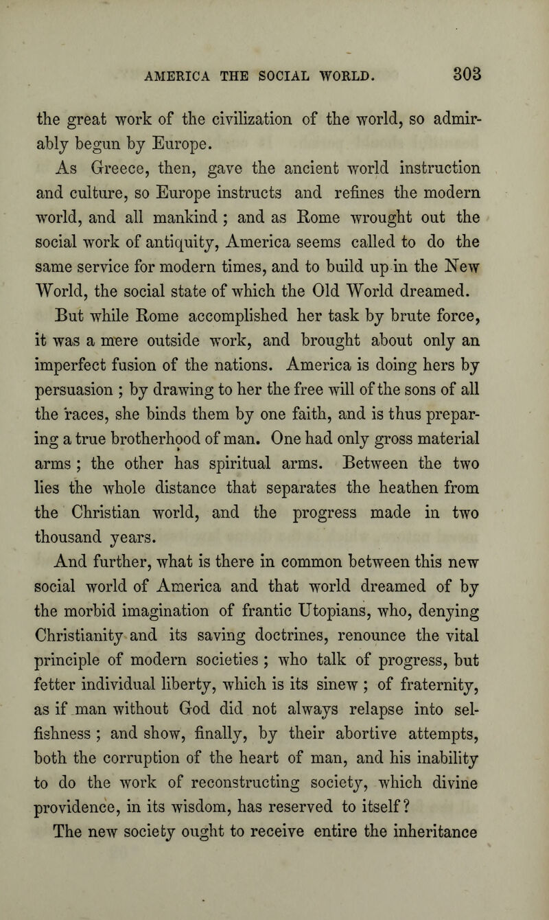 the great work of the civilization of the world, so admir- ably begun by Europe. As Greece, then, gave the ancient world instruction and culture, so Europe instructs and refines the modern world, and all mankind ; and as Rome wrought out the social work of antiquity, America seems called to do the same service for modern times, and to build up in the New World, the social state of which the Old World dreamed. But while Rome accomplished her task by brute force, it was a mere outside work, and brought about only an imperfect fusion of the nations. America is doing hers by persuasion ; by drawing to her the free will of the sons of all the races, she binds them by one faith, and is thus prepar- ing a true brotherhood of man. One had only gross material arms ; the other has spiritual arms. Between the two lies the whole distance that separates the heathen from the Christian world, and the progress made in two thousand years. And further, what is there in common between this new social world of America and that world dreamed of by the morbid imagination of frantic Utopians, who, denying Christianity and its saving doctrines, renounce the vital principle of modern societies ; who talk of progress, but fetter individual liberty, which is its sinew ; of fraternity, as if man without God did not always relapse into sel- fishness ; and show, finally, by their abortive attempts, both the corruption of the heart of man, and his inability to do the work of reconstructing society, which divine providence, in its wisdom, has reserved to itself? The new society ought to receive entire the inheritance