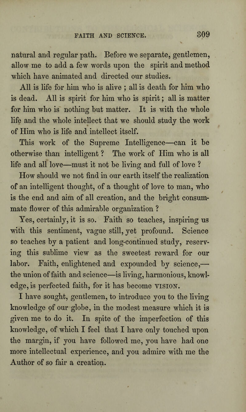 natural and regular path. Before we separate, gentlemen, allow me to add a few words upon the spirit and method which have animated and directed our studies. All is life for him who is alive ; all is death for him who is dead. All is spirit for him who is spirit; all is matter for him who is nothing hut matter. It is with the whole life and the whole intellect that we should study the work of Him who is life and intellect itself. This work of the Supreme Intelligence—can it he otherwise than intelligent ? The work of Him who is all life and all love—must it not he living and full of love ? How should we not find in our earth itself the realization of an intelligent thought, of a thought of love to man, who is the end and aim of all creation, and the bright consum- mate flower of this admirable organization ? Yes, certainly, it is so. Faith so teaches, inspiring us with this sentiment, vague still, yet profound. Science so teaches by a patient and long-continued study, reserv- ing this sublime view as the sweetest reward for our labor. Faith, enlightened and expounded by science,—• the union of faith and science—is living, harmonious, knowl- edge, is perfected faith, for it has become vision. I have sought, gentlemen, to introduce you to the living knowledge pf our globe, in the modest measure which it is given me to do it. In spite of the imperfection of this knowledge, of which I feel that I have only touched upon the margin, if you have followed me, you have had one more intellectual experience, and you admire with me the Author of so fair a creation.