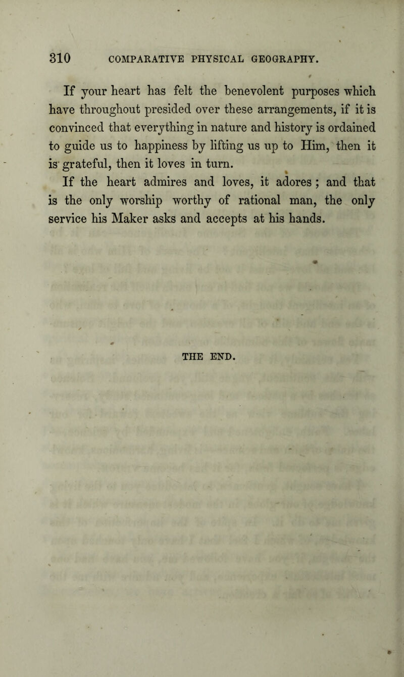 If your heart has felt the benevolent purposes which have throughout presided over these arrangements, if it is convinced that everything in nature and history is ordained to guide us to happiness by lifting us up to Him, then it is grateful, then it loves in turn. If the heart admires and loves, it adores ; and that is the only worship worthy of rational man, the only service his Maker asks and accepts at his hands.