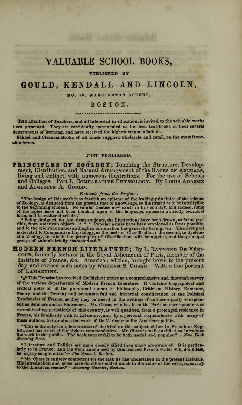 VALUABLE SCHOOL BOOKS, PUBLISHED BY GOULD, KENDALL AND LINCOLN, NO. 6#, WASHINGTON STREET, BOSTON. The attention of Teachers, and all interested in education, is invited to the valuable works here presented. They are confidently commended as the best text-books in their several departments of learning, and have received the highest commendations. School and Classical Books of all kinds supplied wholesale and retail, on the most favor- able terms. JUST PUBLISHED. PRINCIPLES OF ZOOLOGY; Touching the Structure, Develop- ment, Distribution, and Natural Arrangement of the Races of Animals, living and extinct, with numerous illustrations. For the use of Schools and Colleges. Part I., Comparative Physiology. By Louis Agassiz and Augustus A. Gould. Extracts from the Preface. “ The design of this work is to furnish an epitome of the leading principles of the science of Zoology, as deduced from the present state of knowledge, so illustrated as to be intelligible to the beginning student. No similar treatise now exists in this country, and indeed, some of the topics have not been touched upon in the language, unless in a strictly technical form, and in scattered articles.” “ Being designed for American students, the illustrations have been drawn, as far as pos- sible, from American objects. * * * Popular names have been employed as far as possible, and to the scientific names an English termination has generally been given. The first part is devoted to Comparative Physiology, as the basis of Classification; the second, to System- atic Zoology, in which the principles of Classification will be applied, and the principal groups of animals briefly characterized.” MODERN FRENCH LITERATURE; By L. Raymond De Veri- cour, formerly lecturer in the Royal Athenasum of Paris, member of the Institute of France, &c. American edition, brought bown to the present day, and revised with notes by William S. Chase. With a fine portrait of Lamartine. *** This Treatise has received the highest praise as a comprehensive and thorough survey of the various departments of Modem French Literature. It contains biographical and critical notes of all the prominent names in Philosophy, Criticism, History, Romance, Poetry, and the Drama; and presents a full and impartial consideration of the Political Tendencies of France, as they may be traced in the writings of authors equally conspicu- ous as Scholars and as Statesmen. Mr. Chase, who has been the Parisian correspondent of several leading periodicals of this country, is well qualified, from a prolonged residence in France, his familiarity with its Literature, and by a personal acquaintance with many of these authors, to introduce the work of De Vericour to the American public. “ This is the only complete treatise of the kind on this subject, either in French or Eng- lish, and has received the highest commendation. Mr. Chase is well qualified to introduce the work to the public. The book cannot fail to be both useful and popular.” — New York Evening Post. “ Literature and Politics are more closely allied than many are aware of. It is particu- larly so in France; and the work announced by this learned French writer will, doubtless, be eagerly sought after.”— The Symbol, Boston. “ Mr. Chase is entirely competent for the task he has undertaken in the present instance. His introduction and notes have doubtless added much to the value of the work, 06pet.i&.ty to the American reader.”— Evening Gazette, Boston.