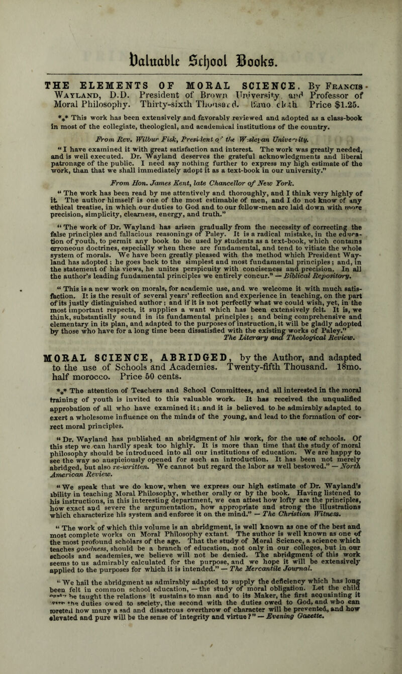 THE ELEMENTS OF MORAL SCIENCE. By Francis • Wayland, D.D. President of Brown University, and Professor of Moral Philosophy. Thirty-sixth Tlioasa cd. If.mo ck.th Price $1.25. *** This work has been extensively and favorably reviewed and adopted as a class-book In most of the collegiate, theological, and academical institutions of the country. From Rev. Wilbur Fisk, President of tU W-Meian University. “I have examined it with great satisfaction and interest. The work was greatly needed, and is well executed. Dr. Way land deserves the grateful acknowledgments and liberal patronage of the public. I need say nothing further to express my high estimate of the work, than that we shall immediately adopt it as a text-book in our university.” From Hon. James Kent, late Chancellor of New York. “ The work has been read by me attentively and thoroughly, and I think very highly of it. The author himself is one of the most estimable of men, and I do not know of any ethical treatise, in which our duties to God and to our fellow-men arc laid down with more precision, simplicity, clearness, energy, and truth.” “ The work of Dr. Wayland has arisen gradually from the necessity of correcting the false principles and fallacious reasonings of Puley. It is a radical mistake, in the educa- tion of youth, to permit any book to be used by students as a text-book, which contains erroneous doctrines, especially when these are fundamental, and tend to vitiate the whole system of morals. We have been greatly pleased with the method which President Wajr- land has adopted; he goes back to the simplest and most fundamental principles ; and, in the statement of his views, he unites perspicuity with conciseness and precision. In all the author’s leading fundamental principles we entirely concur.” — Biblical Repository. “ This is a new work on morals, for academic use, and we welcome it with much satis- faction. It is the result of several years’ reflection and experience in teaching, on the part of its justly distinguished author; and if it is not perfectly what we could wish, yet, in the most important respects, it supplies a want which has been extensively felt. It is, we think, substantially sound in its fundamental principles ; and being comprehensive and elementary in its plan, and adapted to the purposes of instruction, it will be gladly adopted by those who have for a long time been dissatisfied with the existing works of Paley.” The Literary and Theological Review. MORAL SCIENCE, ABRIDGED, by the Author, and adapted to the use of Schools and Academies. Twenty-fifth Thousand. 18mo. half morocco. Price 50 cents. *** The attention of Teachers and School Committees, and all interested in the moral training of youth is invited to this valuable work. It has received the unqualified approbation of all who have examined it; and it is believed to be admirably adapted to exert a wholesome influence on the minds of the young, and lead to the formation of cor- rect moral principles. *♦ Dr. Wayland has published an abridgment of his work, for the use of schools. Of this step we «an hardly speak too highly. It is more than time that the study of moral philosophy should be introduced into all our institutions of education. We are happy to see the way so auspiciously opened for such an introduction. It has been not merely abridged, but also re-written. We cannot but regard the labor as well bestowed.” — North American Review. “We speak that we do know, when we express our high estimate of Dr. Wayland’s ability in teaching Moral Philosophy, whether orally or by the book. Having listened to his instructions, in this interesting department, we can attest how lofty are the principles, how exact and severe the argumentation, how appropriate and strong the illustrations which characterize his system and enforce it on the mind.” — The Christian Witness. « The work of which this volume is an abridgment, is well known as one of the best and most complete works on Moral' Philosophy extant. The author is well known as one of the most profound scholars of the age. That the study of Moral Science, a science which teaches goodness, should be a branch of education, not only in our colleges, but in our schools and academies, we believe will not be denied. The abridgment of this work seems to us admirably calculated for the purpose, and we hope it will be extensively applied to the purposes for which it is intended.” — The Mercantile Journal. “We hail the abridgment as admirably adapted to supply the deficiency which has long been felt in common school education, — the study of moral obligation. Let the child he taught the relations it sustains to man and to its Maker, the first acquainting it the duties owed to society, the second with the duties owed to God, and wbo can roretexl how many a sad and disastrous overthrow of character will be prevented, and how elevated and pure will be the sense of integrity and virtue ?” — Evening Gazette.