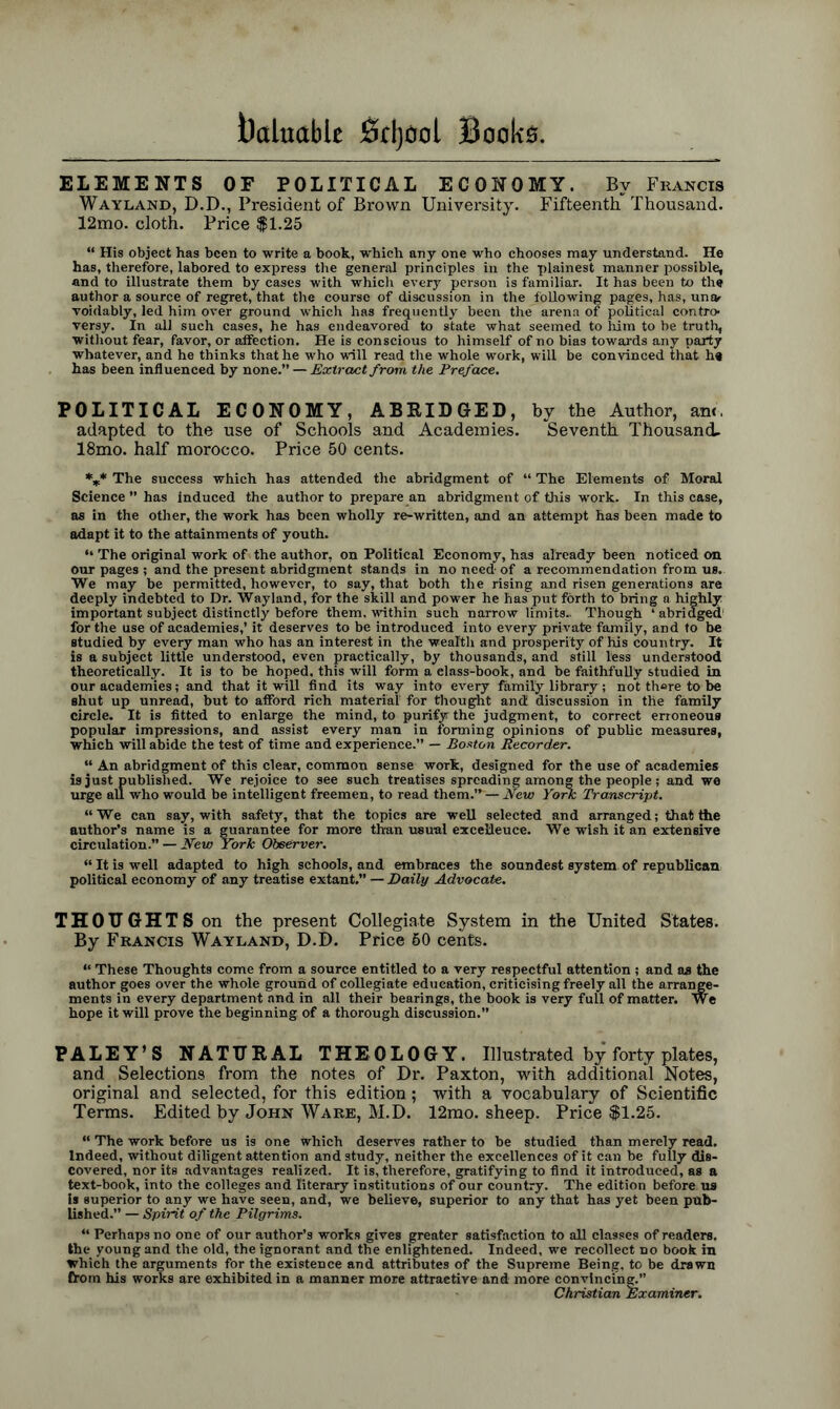 ELEMENTS OF POLITICAL ECONOMY. Bv Francis Wayland, D.D., President of Brown University. Fifteenth Thousand. 12mo. cloth. Price $1.25 “ His object has been to write a book, which any one who chooses may understand. He has, therefore, labored to express the general principles in the plainest manner possible, and to illustrate them by cases with which every person is familiar. It has been to the author a source of regret, that the course of discussion in the following pages, has, unev voidably, led him over ground which has frequently been the arena of political contro- versy. In all such cases, he has endeavored to state what seemed to him to be truth, without fear, favor, or affection. He is conscious to himself of no bias towards any party whatever, and he thinks that he who will read the whole work, will be convinced that he has been influenced by none.” — Extract from the Preface. POLITICAL ECONOMY, ABRIDGED, by the Author, am, adapted to the use of Schools and Academies. Seventh Thousand. 18mo. half morocco. Price 50 cents. V* The success which has attended the abridgment of “ The Elements of Moral Science  has induced the author to prepare an abridgment of this work. In this case, as in the other, the work has been wholly re-written, and an attempt has been made to adapt it to the attainments of youth. “ The original work of the author, on Political Economy, has already been noticed on our pages ; and the present abridgment stands in no need of a recommendation from us. We may be permitted, however, to say, that both the rising and risen generations are deeply indebted to Dr. Wayland, for the skill and power he has put forth to bring a highly important subject distinctly before them, within such narrow limits.. Though ‘ abridged for the use of academies,’ it deserves to be introduced into every private family, and to be studied by every man who has an interest in the wealth and prosperity of his country. It is a subject little understood, even practically, by thousands, and still less understood theoretically. It is to be hoped, this will form a elass-book, and be faithfully studied in our academies; and that it will find its way into every family library ; not there to be shut up unread, but to afford rich material1 for thought and discussion in the family circle. It is fitted to enlarge the mind, to purify the judgment, to correct erroneous popular impressions, and assist every man in forming opinions of public measures, which will abide the test of time and experience.” — Boston Recorder. “ An abridgment of this clear, common sense work, designed for the use of academies is just published. We rejoice to see such treatises spreading amon« the people ; and we urge all who would be intelligent freemen, to read them.” — New York Transcript. “We can say, with safety, that the topics are well selected and arranged; that the author’s name is a guarantee for more than usual excelleuce. We wish it an extensive circulation.” — New York Observer. “ It is well adapted to high schools, and embraces the soundest system, of republican political economy of any treatise extant.” — Daily Advocate. THOUGHTS on the present Collegiate System in the United States. By Francis Wayland, D.D. Price 60 cents. “ These Thoughts come from a source entitled to a very respectful attention ; and as the author goes over the whole ground of collegiate education, criticising freely all the arrange- ments in every department and in all their bearings, the book is very full of matter. We hope it will prove the beginning of a thorough discussion.” PALEY’S NATURAL THEOLOGY. Illustrated by forty plates, and Selections from the notes of Dr. Paxton, with additional Notes, original and selected, for this edition; with a vocabulary of Scientific Terms. Edited by John Ware, M.D. 12mo. sheep. Price $1.25. “ The work before us is one which deserves rather to be studied than merely read. Indeed, without diligent attention and study, neither the excellences of it can be fully dis- covered, nor its advantages realized. It is, therefore, gratifying to find it introduced, as a text-book, into the colleges and literary institutions of our country. The edition before, us is superior to any we have seen, and, we believe, superior to any that has yet been pub- lished.” — Spirit of the Pilgrims. “ Perhaps no one of our author’s works gives greater satisfaction to all classes of readers, the young and the old, the ignorant and the enlightened. Indeed, we recollect no book m which the arguments for the existence and attributes of the Supreme Being, to be drawn from his works are exhibited in a manner more attractive and more convincing.” Christian Examiner.
