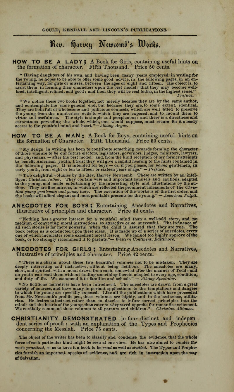 HOW TO BE A LADY; A Book for Girls, containing useful hints on the formation of character. Fifth Thousand. Price 50 cents. “ Having daughters of his own, and having been many years employed in writing for the young, he hopes to be able to offer some good advice, in the following pages, in an en- tertaining way, for girls or misses, between the ages of eight and fifteen. His object is, to assist them in forming their characters upon the best model; that they may become well- bred, intelligent, refined, and good; and then they will be real ladies, in the highest sense.” Preface. “ We notice these two books together, not merely because they are by the same author, and contemplate the same general end, but because they are, to some extent, identical. They are both full of wholesome and judicious counsels, which are well fitted to preserve the young from the numberless evils to which they are exposed, and to mould them to virtue and usefulness. The style is simple and perspicuous; and there'is a directness and earnestness pervading the whole, which, one would suppose, must secure for it a ready access to the youthful mind and heart.”—Albany Argus. HOW TO BE A MAN; A Book for Boys, containing useful hints on the formation of Character. Fifth Thousand. Price 50 cents. “ My design in writing has been to contribute something towards forming the character of those who are to be our future electors, legislators, governors, judges, ministers, lawyers, and physicians, — after the best model; and, from the kind reception of my former attempts to benefit American youth, I trust they will give a candid hearing to the hints contained in the following pages. It is intended for boys — or, if you please, for young gentlemen, in early youth, from eight or ten to fifteen or sixteen years of age.” — Preface. “ Two delightful volumes by the Iiev. Harvey Newcomb. These are written by an intel- ligent Christian father. They contain wise and important counsels and cautions, adapted to the young, and made entertaining by the interesting style and illustrations by the au- thor. They are fine mirrors, in which are reflected the prominent lineaments of the Chris- tian young gentleman and young lady. The execution of the works is of the first order, and the books will afford elegant and most profitable presents for the young.” — American Pulpit. ANECDOTES FOR BOYS; Entertaining Anecdotes and Narratives, illustrative of principles and character. Price 42 cents. “Nothing has a greater interest for a youthful mind than a well-told story, and no medium of conveying moral instructions so attractive or so successful. The influence of all such stories is far more powerful when the child is assured that they are true. The book before us is conducted upon these ideas. It is made up of a series of anecdotes, every one of which inculcates some excellent moral lesson. We cannot too highly approve of the book, or too strongly recommend it to parents.”— Western Continent, Baltimore. ANECDOTES FOR GIRLS; Entertaining Anecdotes and Narratives, illustrative of principles and character. Price 42 cents. “ There is a charm about these two beautiful volumes not to be mistaken. They axe deeply interesting and instructive, without being fictitious. The anecdotes are many, short, and spirited, with a moral drawn from each, somewhat after the manner of Todd ; and no youth can read them without finding something therein adapted to every age, condition, and duty of life. We commend it to families and schools.” — Albany Spectator. “ No fictitious narratives have been introduced. The anecdotes are drawn from a great variety of sources, and have many important applications to the temptations and dangers to which the young are specially exposed. Like all the publications which have proceeded from Mr. Newcomb’s prolific pen, these volumes are highly, and in the best sense, utilita- rian. He desires to instruct rather than to dazzle; to infuse correct principles into the minds and the hearts of the young, than cater to a depraved appetite for romantic excitement. We cordially commend these volumes to all parents and children.” - Christian Alliance. CHRISTIANITY DEMONSTRATED in four distinct and indepen dent series of proofs ; with an explanation of the Types and Prophecies concerning the Messiah, Price 75 cents. The object of the writer has been to classify and condense the evidence, that the whole force of each particular kind might be seen at one view. He has also aimed to render the work practical, so as to have it a book to be read as well as studied. The Types and Prophe- cies furnish an important species of evidence, and are rich in instruction upon the way of Salvation.