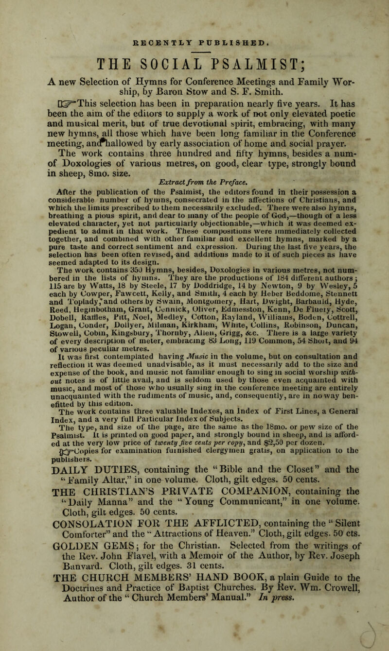 THE SOCIAL PSALMIST; A new Selection of Hymns for Conference Meetings and Family Wor- ship, by Baron Stow and S. F. Smith. Q^This selection has been in preparation nearly five years. It has been the aim of the editors to supply a work of not only elevated poetic and musical merit, but of true devotional spirit, embracing, with many new hymns, all those which have been long familiar in the Conference meeting, ancPhallowed by early association of home and social prayer. The work contains three hundred and fifty hymns, besides a num- of Doxologies of various metres, on good, clear type, strongly bound in sheep, 8mo. size. Extract from the Preface. After the publication of the Psalmist, the editors found in their possession a considerable number of hymns, consecrated in the affections of Christians, and which the limits prescribed to them necessarily excluded. There were also hymns, breathing a pious spirit, and dear to many of the people of God,—though of a less elevated character, yet not particularly objectionable,—which it was deemed ex- pedient to admit in that work. These compositions were immediately collected together, and combined with other familiar and excellent hymns, marked by a pure taste and correct sentiment and expression. During the last five years, the selection has been often revised, and additions made to it of such pieces as have seemed adapted to its design. The work contains 350 Hymns, besides, Doxologies in various metres, not num- bered in the lists of hymns. They are the productions of 184 different authors ; 115 are by Watts, 18 by Steele, 17 by Doddridge, 14 by Newton, 9 by Wesley, 5 each by Cowper, Fawcett, Kelly, and Smith, 4 each by Heber Beddome, Stennett and Toplady,'and others by Swain, Montgomery, Hart, Dwight, Barbauld, Hyde, Reed, Heginbotham, Grant, (Jonnick, Oliver, Edmesston, Kenn, De Fiuery, Scott, Dobell, Ratiies, Pitt, Noel, Medley, Cotton, Rayland, Williams, Boden, Cottrell, Logan, Conder, Dollyer, Milman, Kirkham, White, Collins, Robinson, Duncan, Stoweil, Cobm, Kingsbury, Thornby, Allen, Grigg, <fcc. There is a large variety of every description of meter, embracing 83 Long, 119 Common, 54 Shoit, and 94 of various peculiar metres. It was first contemplated having Music in the volume, but on consultation and reflection it was deemed unadvisable, as it must necessarily add to the size and expense of the book, and music not familiar enough to sing in social worship with- out notes is of little avail, and is seldom used by those even acquainted with music, and most of those who usually sing in the conference meeting are entirely unacquainted with the rudiments of music, and, consequently, are in noway ben- efitted by this edition. The work contains three valuable Indexes, an Index of First Lines, a General Index, and a very full Particular Index of Subjects. The type, and size of the page, are the same as the 18mo. or pew size of the Psalmist. It is printed on good paper, and strongly bound in sheep, and is afford- ed at the very low price of twenty Jive cents per copy, and $2,50 per dozen. $5=*Gopies for examination furnished clergymen gratis, on application to the publishers. DAILY DUTIES, containing the “Bible and the Closet” and the “ Family Altar,” in one volume. Cloth, gilt edges. 50 cents. THE CHRISTIAN’S PRIVATE COMPANION, containing the “Daily Manna” and the “Young Communicant,” in one volume. Cloth, gilt edges. 50 cents. CONSOLATION FOR THE AFFLICTED, containing the “ Silent Comforter” and the “ Attractions of Heaven.” Cloth, gilt edges. 50 cts. GOLDEN GEMS; for the Christian. Selected from the writings of the Rev. John Flavel, with a Memoir of the Author, by Rev. Joseph Banvard. Cloth, gilt edges. 31 cents. THE CHURCH MEMBERS’ HAND BOOK, a plain Guide to the Doctrines and Practice of Baptist Churches. By Rev. Wm. Crowell, Author of the “ Church Members’ Manual.” In press.