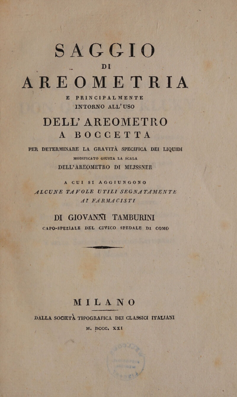 SAGGIO AREOMETRIA E PRINCIPALMENTE ‘INTORNO ALL’ USO DELL’AREOMETRO A BOCGETTA PER DETERMINARE LA GRAVITÀ SPECIFICA DEI LIQUIDI MODIFICATO GIUSTA LA SCALA DELL’AREOMETRO DI MEJSSNER A CUI SI AGGIUNGONO ALCUNE TAVOLE UTILI SEGNATAMENTE AI FARMACISTI DI GIOVANNI TAMBURINI CAPO-SPEZIALE DEL CIVICO. SPEDALE DI COMO MILANO DALLA SOCIETÀ TIPOGRAFICA DEI CLASSICI ITALIANI M. DCCC, XXI