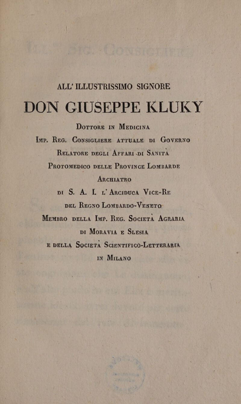 ALL'ILLUSTRISSIMO SIGNORE DON GIUSEPPE KLUKY Dorrore in MEDICINA Imp. Ree. ConsicLieRE ATTUALE DI Governo RELATORE DEGLI AFFARI DI SANITA Proromepico DELLE Province LomBARDE ArcHIATRO pi S. A. L L'Arcinpuca Vice-RE peL Regno Lomsarpo- VENETO Memsro peLLA Imp. Rec. SocietA AGRARIA pi Moravia E SLESIA x peLLA Società ScIENTIFICO-LETTERARIA in Miano