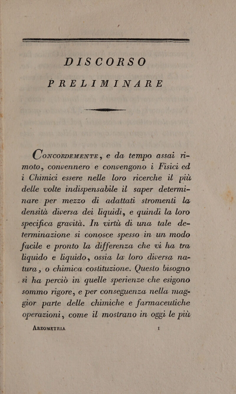 DISCORSO PRELIMINARE G; ONCORDEMENTE y e da tempo assat ri- moto, convennero e convengono ‘ Fisici ed i Chimici essere nelle loro ricerche il più delle volte indispensabile il saper determi- nare per mezzo di adattati stromeni la densità duwersa dei liquidi, e quindi la loro specifica gravità. In virtù di una tale de- terminazione si conosce spesso in un modo facile e pronto la differenza che vi ha tra liquido e liquido, ossia la: loro diversa na- tura, o chimica coslituzione. Questo bisogno . si ha perciò in quelle sperienze che esigono sommo rigore, e per conseguenza nella mag- gior parte delle chimiche e farmaceutiche operazioni, come il mostrano in oggi le più AREOMETRIA x