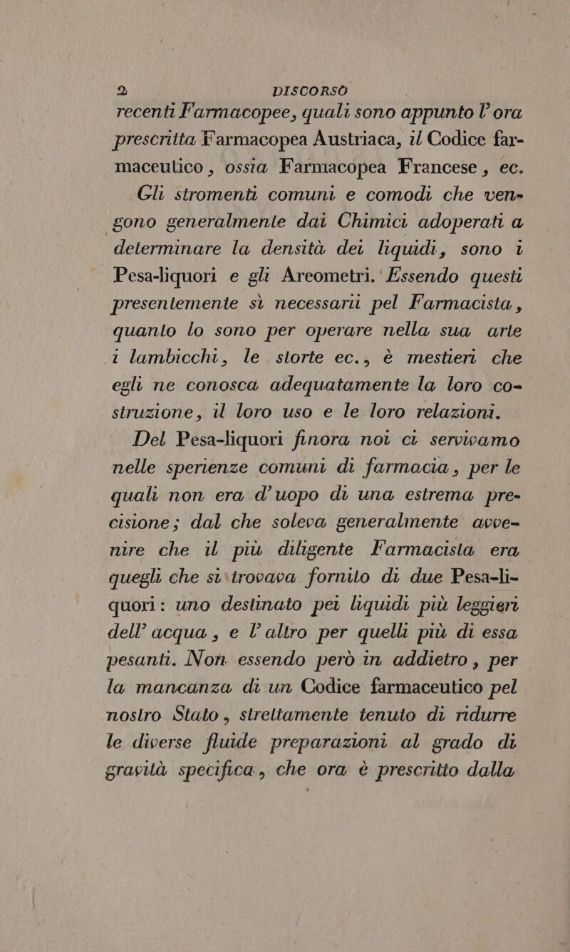 recenti F'armacopee, quali sono appunto lora prescritta F'armacopea Austriaca, 1 Codice far- maceulico , ossia Farmacopea Francese, ec. Gli stromenti comuni e comodi che ven» gono generalmente dai Chimici adoperati a determinare la densità dei liquidi, sono i | Pesa-liquori e gli Areometri.‘ Essendo questi presentemente sì necessarit pel Farmacista, quanto lo sono per operare nella sua darle .1 lambicchi, le storte ec., è mestieri che egli ne conosca adequatamente la loro co- struzione, il loro uso e le loro relazioni. Del Pesa-liquori finora noi ci servivamo nelle sperienze comuni di farmacia , per le quali non era d’uopo di una estrema pre- cisione; dal che soleva generalmente avve- nire che il più diligente Farmacista era quegli che si‘trocaca fornito di due Pesa-li- quori: uno destinato pet liquidi più leggieri dell’ acqua , e l’altro per quelli più di essa pesanti. Non. essendo però in addietro , per la mancanza di un Codice farmaceutico pel nostro Stato , streltamente tenuto di ridurre le diverse fluide preparazioni al grado di gravità specifica, che ora è prescritto dalla